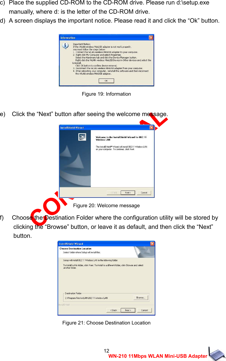 CONFIDENTIAL 12 WN-210 11Mbps WLAN Mini-USB Adapter c)   Place the supplied CD-ROM to the CD-ROM drive. Please run d:\setup.exe   manually, where d: is the letter of the CD-ROM drive. d)   A screen displays the important notice. Please read it and click the &ldquo;Ok&rdquo; button.   Figure 19: Information  e)    Click the &ldquo;Next&rdquo; button after seeing the welcome message.   Figure 20: Welcome message f)    Choose the Destination Folder where the configuration utility will be stored by     clicking the &ldquo;Browse&rdquo; button, or leave it as default, and then click the &ldquo;Next&rdquo;   button.  Figure 21: Choose Destination Location  