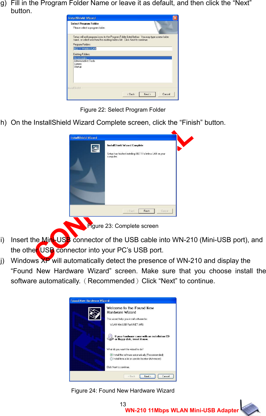 CONFIDENTIAL 13 WN-210 11Mbps WLAN Mini-USB Adapter g)   Fill in the Program Folder Name or leave it as default, and then click the &ldquo;Next&rdquo;   button.  Figure 22: Select Program Folder h)   On the InstallShield Wizard Complete screen, click the &ldquo;Finish&rdquo; button.   Figure 23: Complete screen i)    Insert the Mini-USB connector of the USB cable into WN-210 (Mini-USB port), and   the other USB connector into your PC&rsquo;s USB port. j)    Windows XP will automatically detect the presence of WN-210 and display the     &ldquo;Found New Hardware Wizard&rdquo; screen. Make sure that you choose install the software automatically.（Recommended）Click &ldquo;Next&rdquo; to continue.   Figure 24: Found New Hardware Wizard 