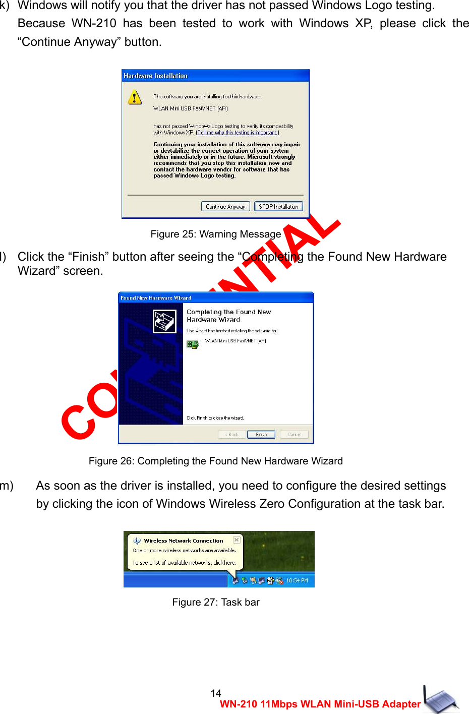 CONFIDENTIAL 14 WN-210 11Mbps WLAN Mini-USB Adapter  k)   Windows will notify you that the driver has not passed Windows Logo testing.     Because WN-210 has been tested to work with Windows XP, please click the &ldquo;Continue Anyway&rdquo; button.   Figure 25: Warning Message l)    Click the &ldquo;Finish&rdquo; button after seeing the &ldquo;Completing the Found New Hardware   Wizard&rdquo; screen.   Figure 26: Completing the Found New Hardware Wizard m)  As soon as the driver is installed, you need to configure the desired settings   by clicking the icon of Windows Wireless Zero Configuration at the task bar.    Figure 27: Task bar    