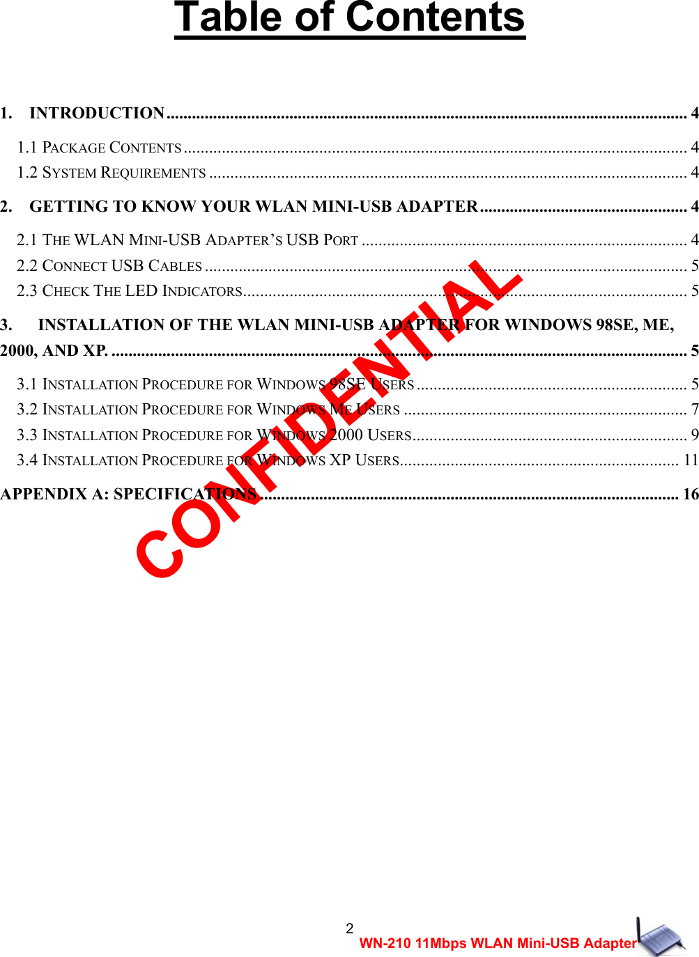 CONFIDENTIAL 2 WN-210 11Mbps WLAN Mini-USB Adapter   Table of Contents   1.  INTRODUCTION........................................................................................................................... 4 1.1 PACKAGE CONTENTS ....................................................................................................................... 4 1.2 SYSTEM REQUIREMENTS ................................................................................................................. 4 2.    GETTING TO KNOW YOUR WLAN MINI-USB ADAPTER................................................. 4 2.1 THE WLAN MINI-USB ADAPTER&rsquo;S USB PORT ............................................................................. 4 2.2 CONNECT USB CABLES .................................................................................................................. 5 2.3 CHECK THE LED INDICATORS......................................................................................................... 5 3.      INSTALLATION OF THE WLAN MINI-USB ADAPTER FOR WINDOWS 98SE, ME, 2000, AND XP. ........................................................................................................................................ 5 3.1 INSTALLATION PROCEDURE FOR WINDOWS 98SE USERS ................................................................ 5 3.2 INSTALLATION PROCEDURE FOR WINDOWS ME USERS ................................................................... 7 3.3 INSTALLATION PROCEDURE FOR WINDOWS 2000 USERS................................................................. 9 3.4 INSTALLATION PROCEDURE FOR WINDOWS XP USERS.................................................................. 11 APPENDIX A: SPECIFICATIONS ................................................................................................... 16                       