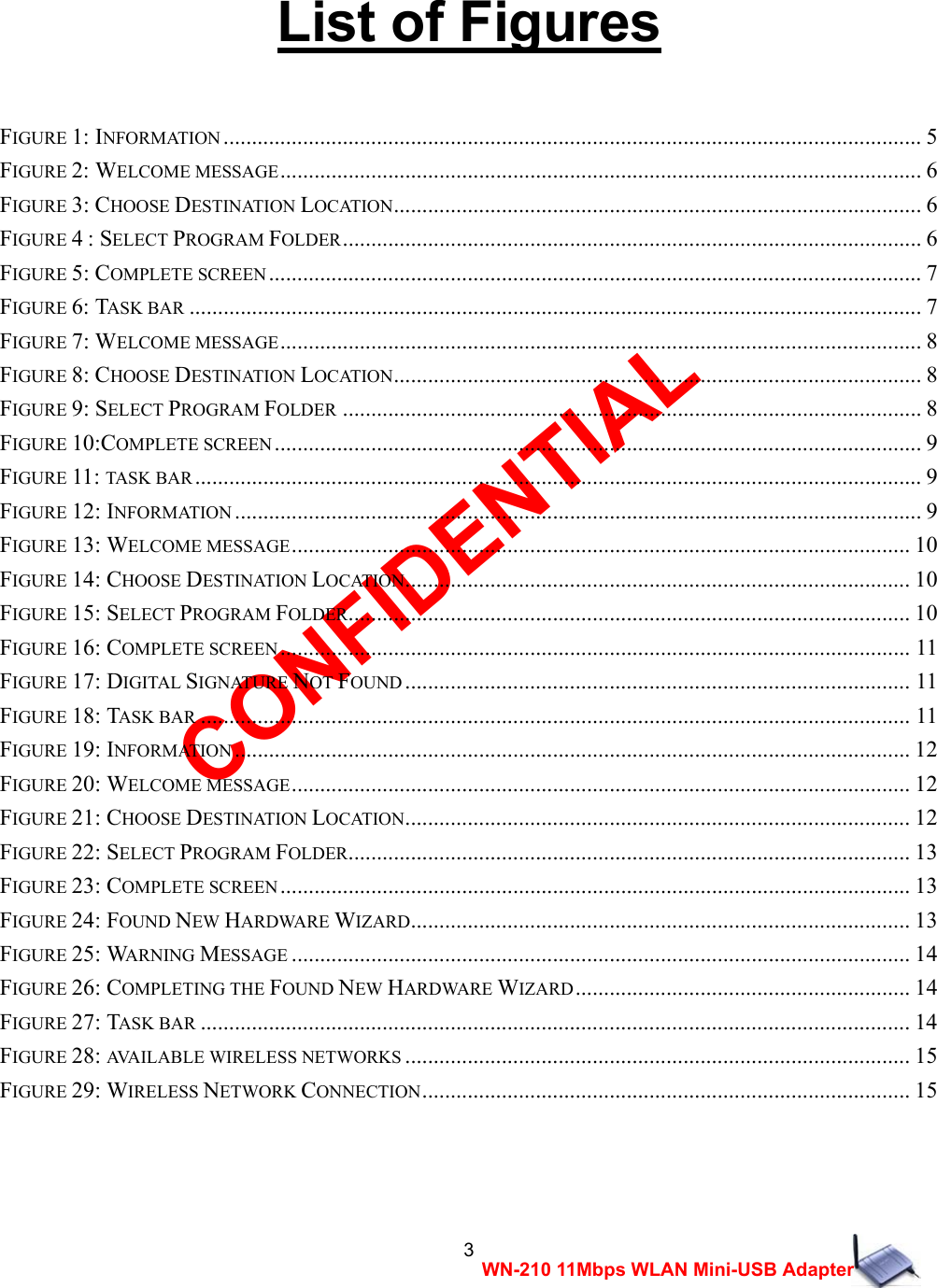 CONFIDENTIAL 3 WN-210 11Mbps WLAN Mini-USB Adapter  List of Figures    FIGURE 1: INFORMATION ........................................................................................................................... 5 FIGURE 2: WELCOME MESSAGE................................................................................................................. 6 FIGURE 3: CHOOSE DESTINATION LOCATION............................................................................................. 6 FIGURE 4 : SELECT PROGRAM FOLDER...................................................................................................... 6 FIGURE 5: COMPLETE SCREEN ................................................................................................................... 7 FIGURE 6: TASK BAR ................................................................................................................................. 7 FIGURE 7: WELCOME MESSAGE................................................................................................................. 8 FIGURE 8: CHOOSE DESTINATION LOCATION............................................................................................. 8 FIGURE 9: SELECT PROGRAM FOLDER ...................................................................................................... 8 FIGURE 10:COMPLETE SCREEN .................................................................................................................. 9 FIGURE 11: TASK BAR ................................................................................................................................9 FIGURE 12: INFORMATION ......................................................................................................................... 9 FIGURE 13: WELCOME MESSAGE............................................................................................................. 10 FIGURE 14: CHOOSE DESTINATION LOCATION......................................................................................... 10 FIGURE 15: SELECT PROGRAM FOLDER................................................................................................... 10 FIGURE 16: COMPLETE SCREEN ............................................................................................................... 11 FIGURE 17: DIGITAL SIGNATURE NOT FOUND ......................................................................................... 11 FIGURE 18: TASK BAR ............................................................................................................................. 11 FIGURE 19: INFORMATION ....................................................................................................................... 12 FIGURE 20: WELCOME MESSAGE............................................................................................................. 12 FIGURE 21: CHOOSE DESTINATION LOCATION......................................................................................... 12 FIGURE 22: SELECT PROGRAM FOLDER................................................................................................... 13 FIGURE 23: COMPLETE SCREEN ............................................................................................................... 13 FIGURE 24: FOUND NEW HARDWARE WIZARD........................................................................................ 13 FIGURE 25: WARNING MESSAGE ............................................................................................................. 14 FIGURE 26: COMPLETING THE FOUND NEW HARDWARE WIZARD........................................................... 14 FIGURE 27: TASK BAR ............................................................................................................................. 14 FIGURE 28: AVAILABLE WIRELESS NETWORKS ......................................................................................... 15 FIGURE 29: WIRELESS NETWORK CONNECTION...................................................................................... 15      