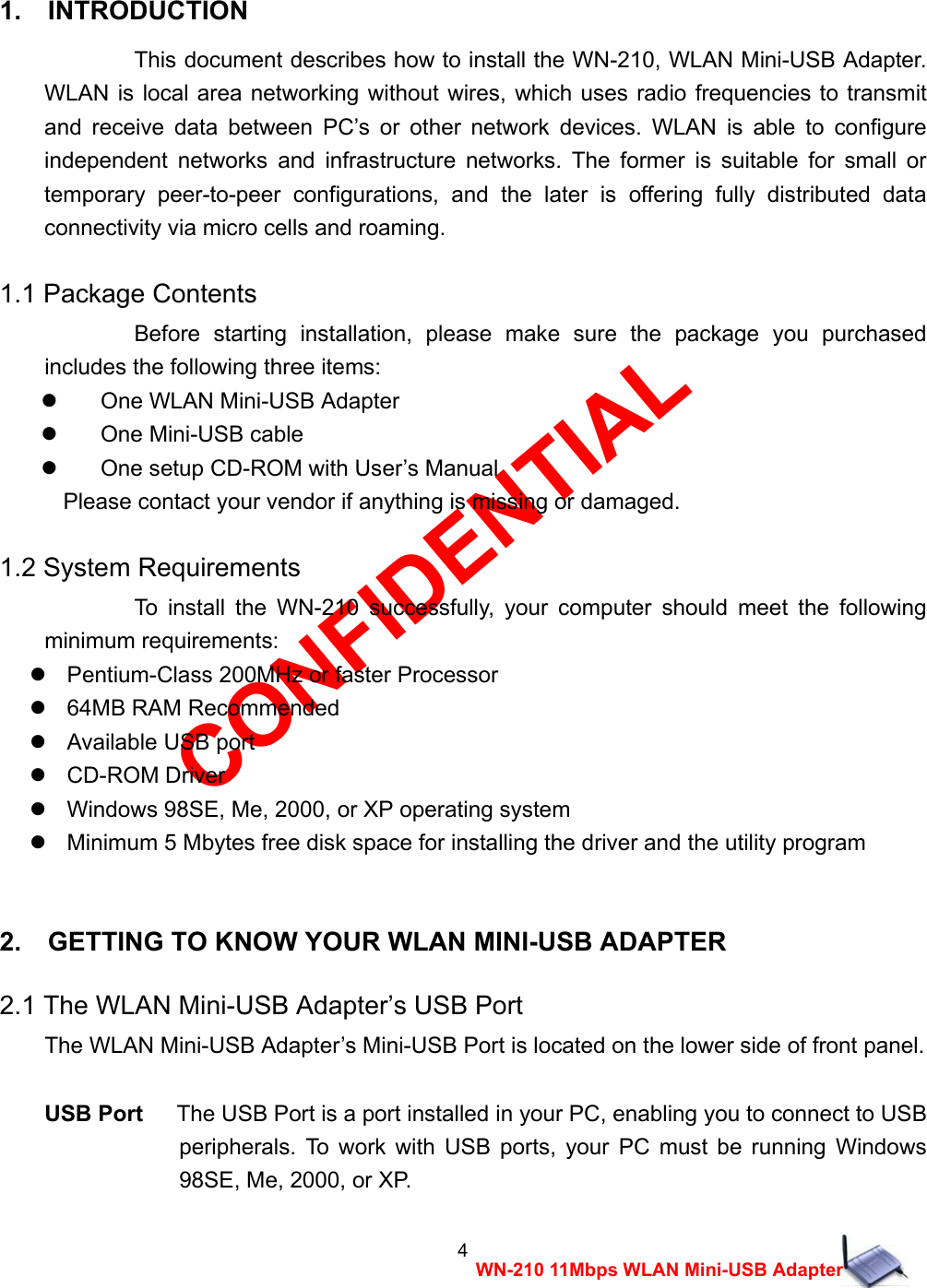 CONFIDENTIAL 4 WN-210 11Mbps WLAN Mini-USB Adapter  1.  INTRODUCTION  This document describes how to install the WN-210, WLAN Mini-USB Adapter. WLAN is local area networking without wires, which uses radio frequencies to transmit and receive data between PC&rsquo;s or other network devices. WLAN is able to configure independent networks and infrastructure networks. The former is suitable for small or temporary peer-to-peer configurations, and the later is offering fully distributed data connectivity via micro cells and roaming. 1.1 Package Contents Before starting installation, please make sure the package you purchased includes the following three items:   One WLAN Mini-USB Adapter    One Mini-USB cable     One setup CD-ROM with User&rsquo;s Manual Please contact your vendor if anything is missing or damaged. 1.2 System Requirements To install the WN-210 successfully, your computer should meet the following minimum requirements:    Pentium-Class 200MHz or faster Processor   64MB RAM Recommended   Available USB port   CD-ROM Driver    Windows 98SE, Me, 2000, or XP operating system    Minimum 5 Mbytes free disk space for installing the driver and the utility program  2.    GETTING TO KNOW YOUR WLAN MINI-USB ADAPTER 2.1 The WLAN Mini-USB Adapter&rsquo;s USB Port The WLAN Mini-USB Adapter&rsquo;s Mini-USB Port is located on the lower side of front panel.  USB Port   The USB Port is a port installed in your PC, enabling you to connect to USB peripherals. To work with USB ports, your PC must be running Windows 98SE, Me, 2000, or XP. 
