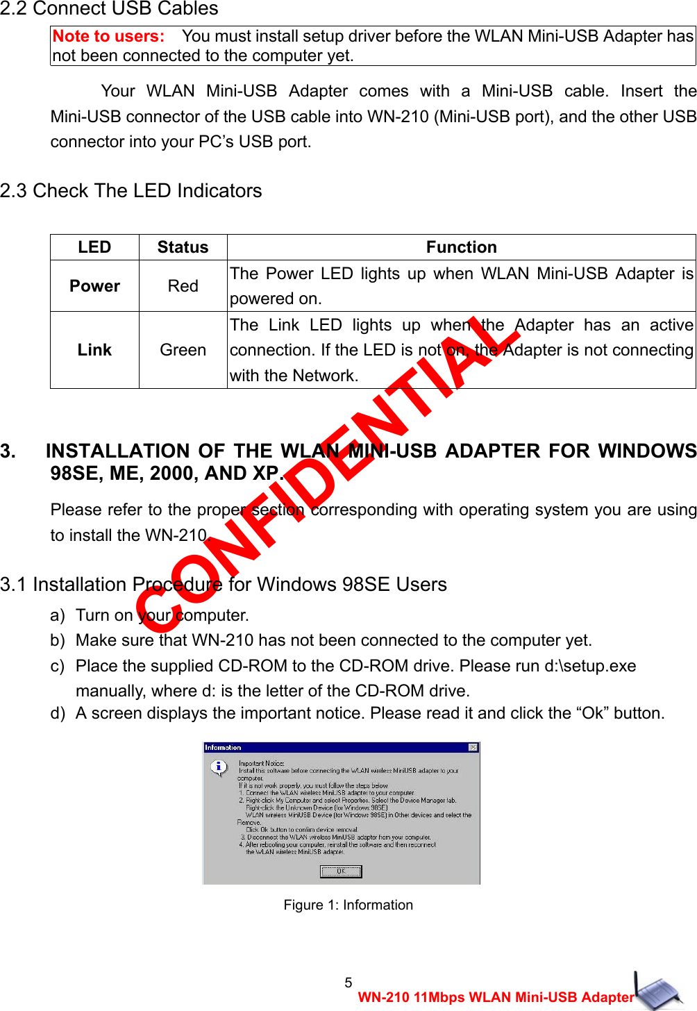 CONFIDENTIAL 5 WN-210 11Mbps WLAN Mini-USB Adapter 2.2 Connect USB Cables Note to users:    You must install setup driver before the WLAN Mini-USB Adapter has not been connected to the computer yet. Your WLAN Mini-USB Adapter comes with a Mini-USB cable. Insert the Mini-USB connector of the USB cable into WN-210 (Mini-USB port), and the other USB connector into your PC&rsquo;s USB port. 2.3 Check The LED Indicators  LED Status  Function Power Red  The Power LED lights up when WLAN Mini-USB Adapter is powered on. Link Green The Link LED lights up when the Adapter has an active connection. If the LED is not on, the Adapter is not connecting with the Network.  3.   INSTALLATION OF THE WLAN MINI-USB ADAPTER FOR WINDOWS 98SE, ME, 2000, AND XP. Please refer to the proper section corresponding with operating system you are using to install the WN-210. 3.1 Installation Procedure for Windows 98SE Users a)   Turn on your computer. b)   Make sure that WN-210 has not been connected to the computer yet. c)   Place the supplied CD-ROM to the CD-ROM drive. Please run d:\setup.exe     manually, where d: is the letter of the CD-ROM drive. d)   A screen displays the important notice. Please read it and click the &ldquo;Ok&rdquo; button.   Figure 1: Information  