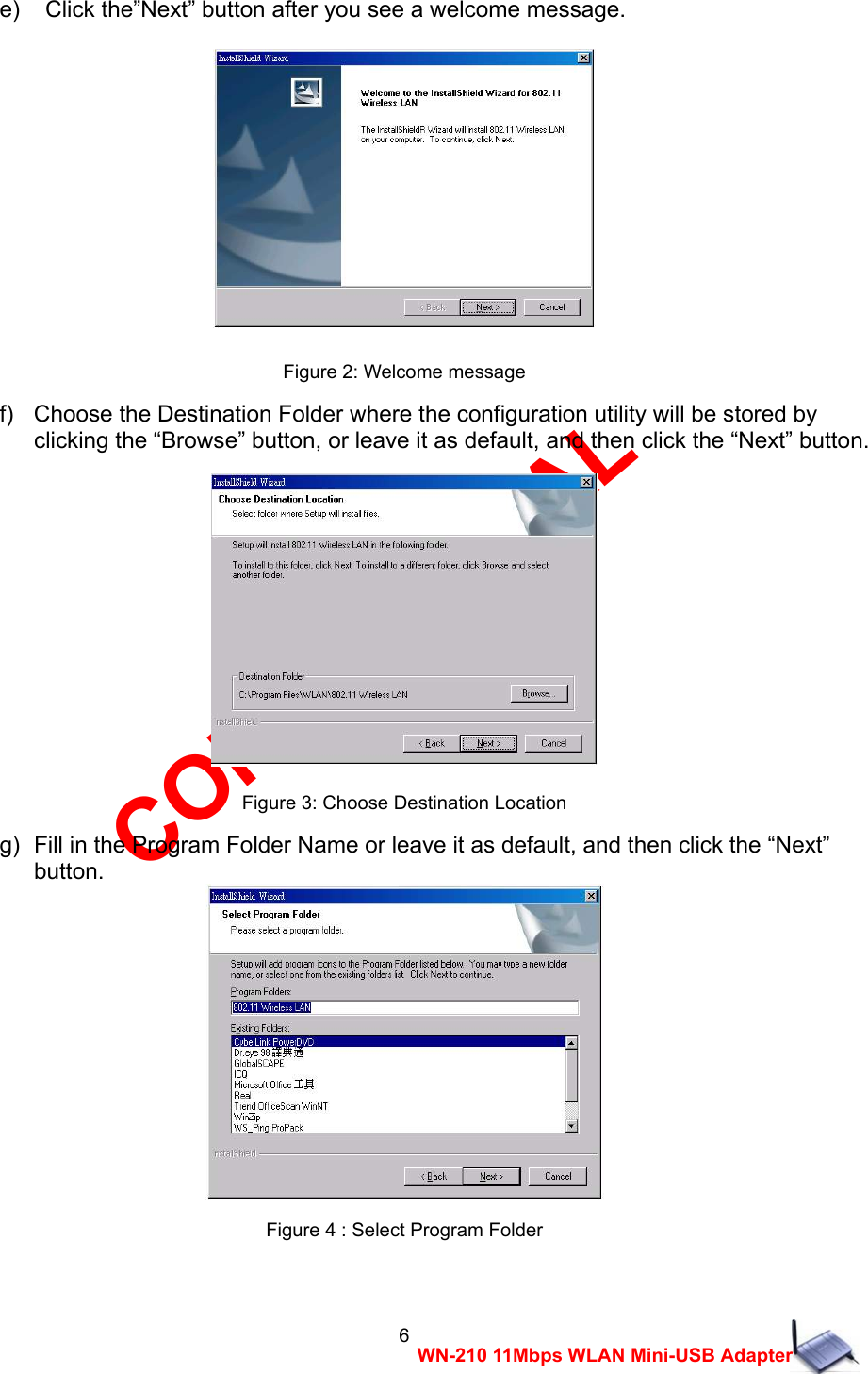 CONFIDENTIAL 6 WN-210 11Mbps WLAN Mini-USB Adapter e)    Click the&rdquo;Next&rdquo; button after you see a welcome message.  Figure 2: Welcome message f)   Choose the Destination Folder where the configuration utility will be stored by     clicking the &ldquo;Browse&rdquo; button, or leave it as default, and then click the &ldquo;Next&rdquo; button.  Figure 3: Choose Destination Location g)  Fill in the Program Folder Name or leave it as default, and then click the &ldquo;Next&rdquo;     button.  Figure 4 : Select Program Folder  
