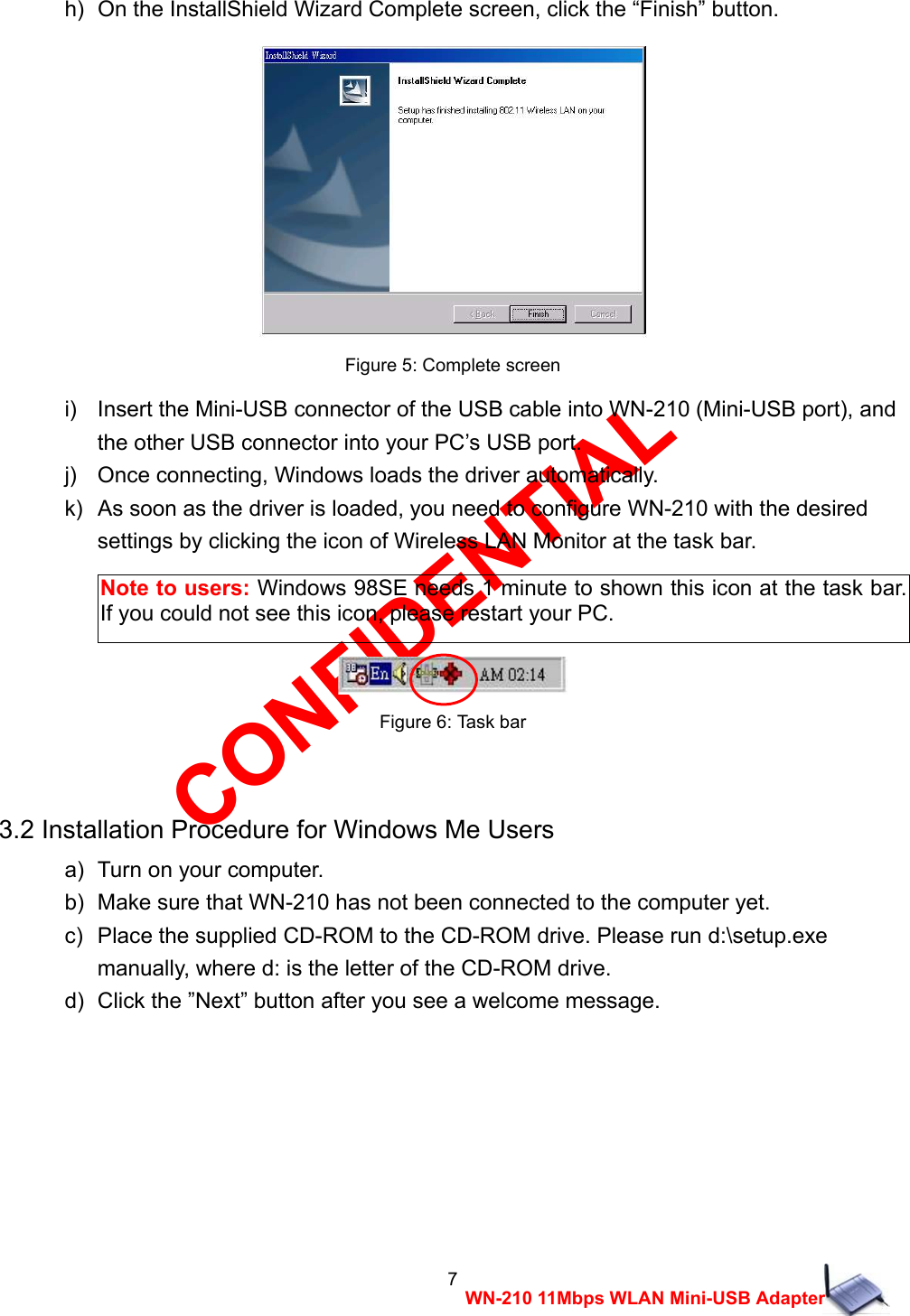 CONFIDENTIAL 7 WN-210 11Mbps WLAN Mini-USB Adapter h)  On the InstallShield Wizard Complete screen, click the &ldquo;Finish&rdquo; button.   Figure 5: Complete screen i)    Insert the Mini-USB connector of the USB cable into WN-210 (Mini-USB port), and   the other USB connector into your PC&rsquo;s USB port. j)    Once connecting, Windows loads the driver automatically. k)   As soon as the driver is loaded, you need to configure WN-210 with the desired   settings by clicking the icon of Wireless LAN Monitor at the task bar.     Figure 6: Task bar  3.2 Installation Procedure for Windows Me Users a)   Turn on your computer. b)   Make sure that WN-210 has not been connected to the computer yet. c)   Place the supplied CD-ROM to the CD-ROM drive. Please run d:\setup.exe   manually, where d: is the letter of the CD-ROM drive. d)   Click the &rdquo;Next&rdquo; button after you see a welcome message. Note to users: Windows 98SE needs 1 minute to shown this icon at the task bar. If you could not see this icon, please restart your PC. 