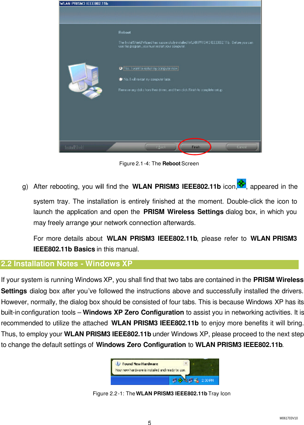 M061703V10 5  Figure 2.1-4: The Reboot Screen g) After rebooting, you will find the  WLAN PRISM3 IEEE802.11b icon, , appeared in the system tray. The installation is entirely finished at the moment. Double-click the icon to launch the application and open the PRISM Wireless Settings dialog box, in which you may freely arrange your network connection afterwards. For more details about  WLAN PRISM3 IEEE802.11b, please refer to WLAN PRISM3 IEEE802.11b Basics in this manual. 2.2 Installation Notes - Windows XP If your system is running Windows XP, you shall find that two tabs are contained in the PRISM Wireless Settings dialog box after you&rsquo;ve followed the instructions above and successfully installed the drivers. However, normally, the dialog box should be consisted of four tabs. This is because Windows XP has its built-in configuration tools &ndash; Windows XP Zero Configuration to assist you in networking activities. It is recommended to utilize the attached  WLAN PRISM3 IEEE802.11b to enjoy more benefits it will bring. Thus, to employ your WLAN PRISM3 IEEE802.11b under Windows XP, please proceed to the next step to change the default settings of Windows Zero Configuration to WLAN PRISM3 IEEE802.11b.  Figure 2.2-1: The WLAN PRISM3 IEEE802.11b Tray Icon 