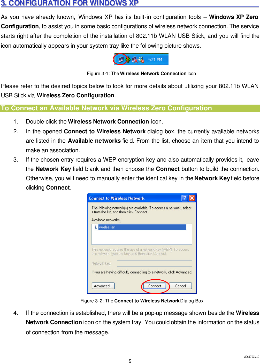 M061703V10 9 33..  CCOONNFFIIGGUURRAATTIIOONN  FFOORR  WWIINNDDOOWWSS  XXPP                                                                    As you have already known, Windows XP has its built-in configuration tools &ndash; Windows XP Zero Configuration, to assist you in some basic configurations of wireless network connection. The service starts right after the completion of the installation of 802.11b WLAN USB Stick, and you will find the icon automatically appears in your system tray like the following picture shows.  Figure 3-1: The Wireless Network Connection Icon Please refer to the desired topics below to look for more details about utilizing your 802.11b WLAN USB Stick via Wireless Zero Configuration. To Connect an Available Network via Wireless Zero Configuration 1. Double-click the Wireless Network Connection icon. 2. In the opened Connect to Wireless Network dialog box, the currently available networks are listed in the Available networks field. From the list, choose an item that you intend to make an association. 3. If the chosen entry requires a WEP encryption key and also automatically provides it, leave the Network Key field blank and then choose the Connect button to build the connection. Otherwise, you will need to manually enter the identical key in the Network Key field before clicking Connect.  Figure 3-2: The Connect to Wireless Network Dialog Box 4. If the connection is established, there will be a pop-up message shown beside the Wireless Network Connection icon on the system tray. You could obtain the information on the status of connection from the message. 