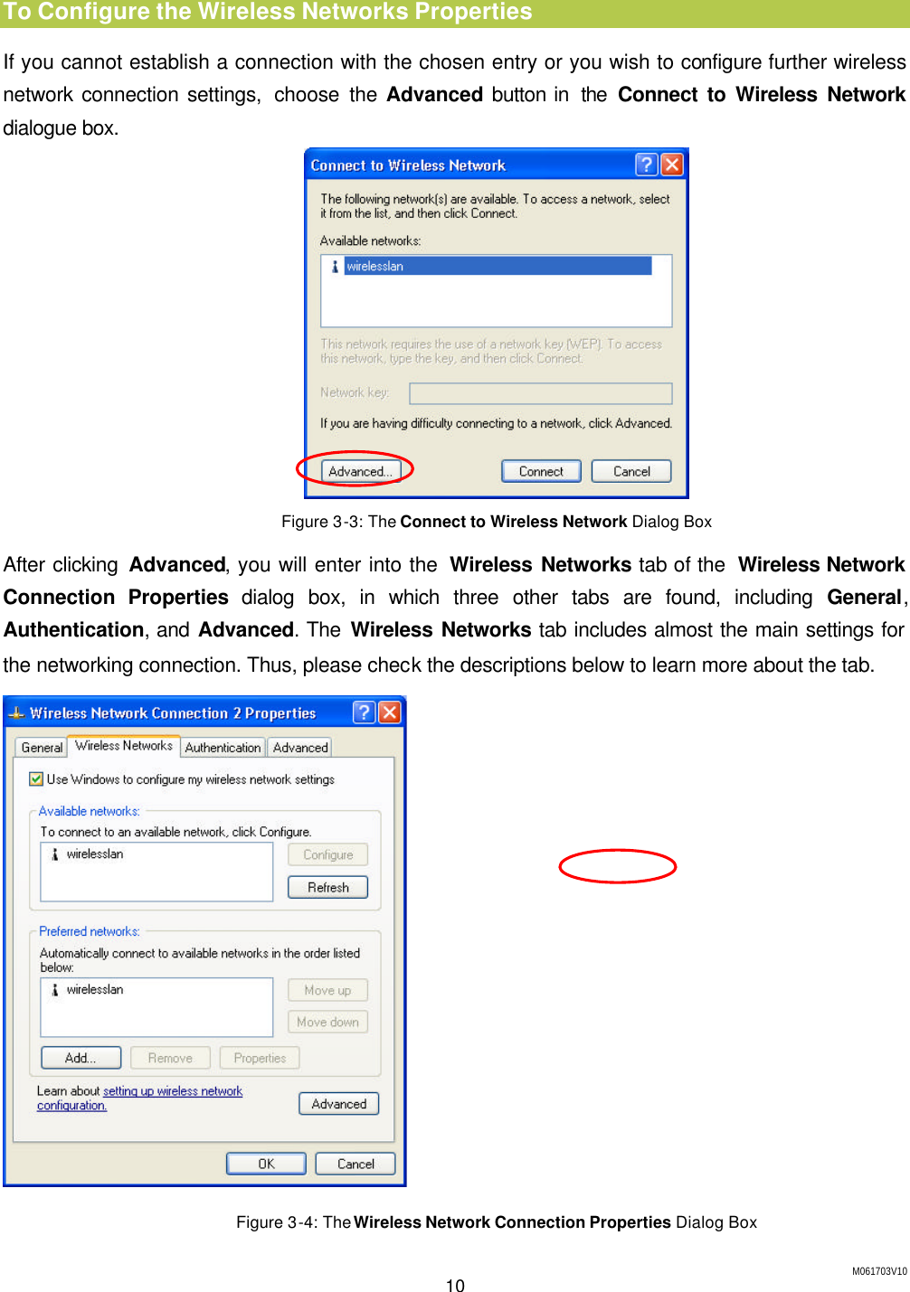 M061703V10 10  To Configure the Wireless Networks Properties If you cannot establish a connection with the chosen entry or you wish to configure further wireless network connection settings,  choose the Advanced button in  the Connect to Wireless Network dialogue box.  Figure 3-3: The Connect to Wireless Network Dialog Box After clicking Advanced, you will enter into the  Wireless Networks tab of the  Wireless Network Connection Properties dialog box, in which three other tabs are found, including General, Authentication, and Advanced. The Wireless Networks tab includes almost the main settings for the networking connection. Thus, please check the descriptions below to learn more about the tab.  Figure 3-4: The Wireless Network Connection Properties Dialog Box 