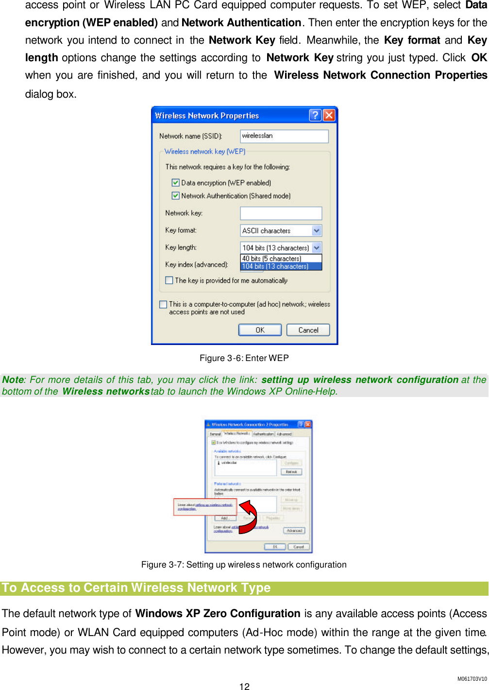 M061703V10 12  access point or Wireless LAN PC Card equipped computer requests. To set WEP, select  Data encryption (WEP enabled) and Network Authentication. Then enter the encryption keys for the network you intend to connect in the Network Key field.  Meanwhile, the Key format and Key length options change the settings according to Network Key string you just typed. Click OK when you are finished, and you will return to the  Wireless Network Connection Properties dialog box.  Figure 3-6: Enter WEP Note: For more details of this tab, you may click the link: setting up wireless network configuration at the bottom of the  Wireless networks tab to launch the Windows XP Online-Help.  Figure 3-7: Setting up wireless network configuration To Access to Certain Wireless Network Type The default network type of Windows XP Zero Configuration is any available access points (Access Point mode) or WLAN Card equipped computers (Ad-Hoc mode) within the range at the given time. However, you may wish to connect to a certain network type sometimes. To change the default settings, 