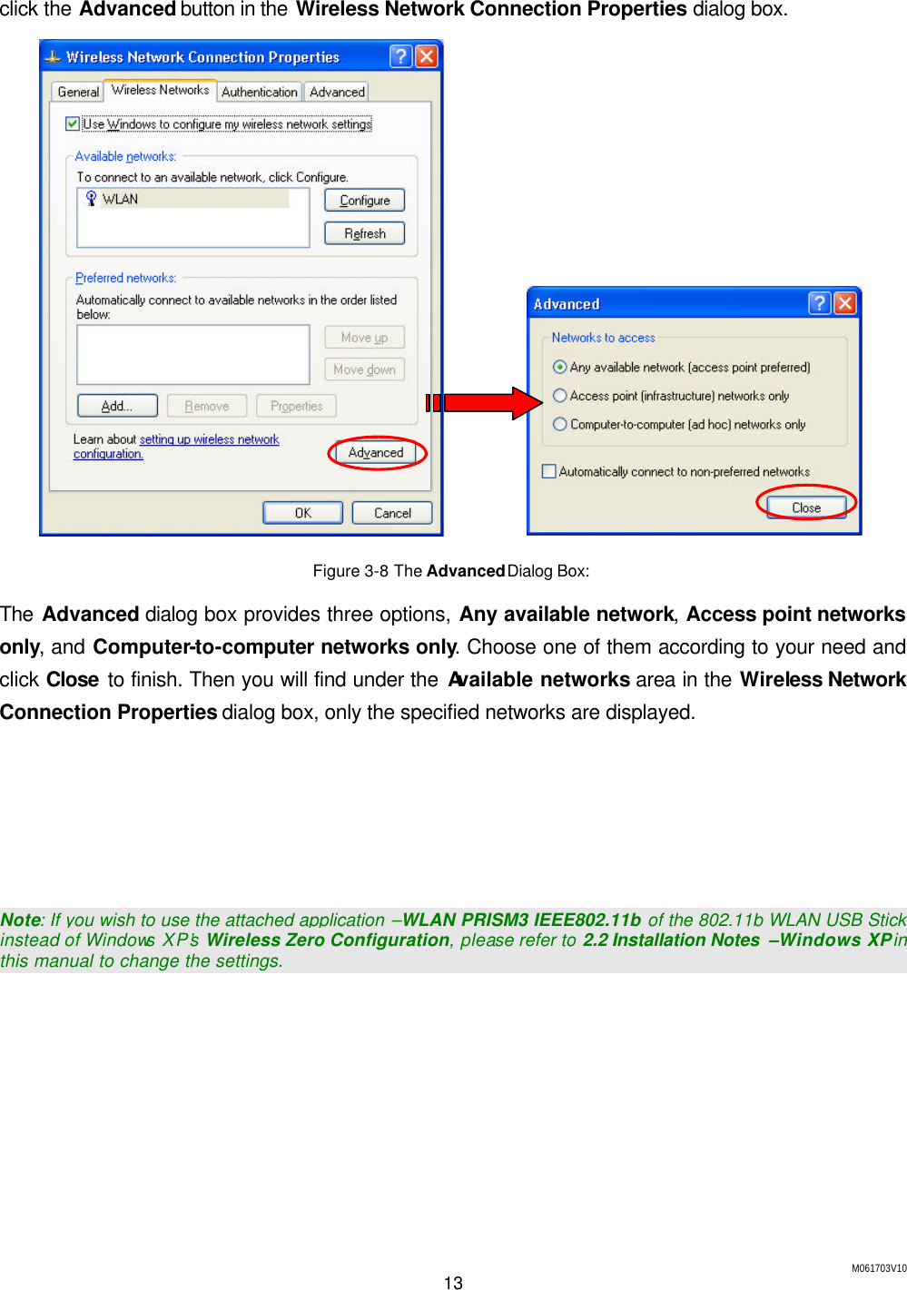 M061703V10 13  click the Advanced button in the Wireless Network Connection Properties dialog box.            Figure 3-8 The Advanced Dialog Box:  The Advanced dialog box provides three options, Any available network, Access point networks only, and Computer-to-computer networks only. Choose one of them according to your need and click Close to finish. Then you will find under the Available networks area in the Wireless Network Connection Properties dialog box, only the specified networks are displayed.      Note: If you wish to use the attached application &ndash;WLAN PRISM3 IEEE802.11b of the 802.11b WLAN USB Stick instead of Windows XP&rsquo;s Wireless Zero Configuration, please refer to 2.2 Installation Notes  &ndash;Windows XP in this manual to change the settings. 