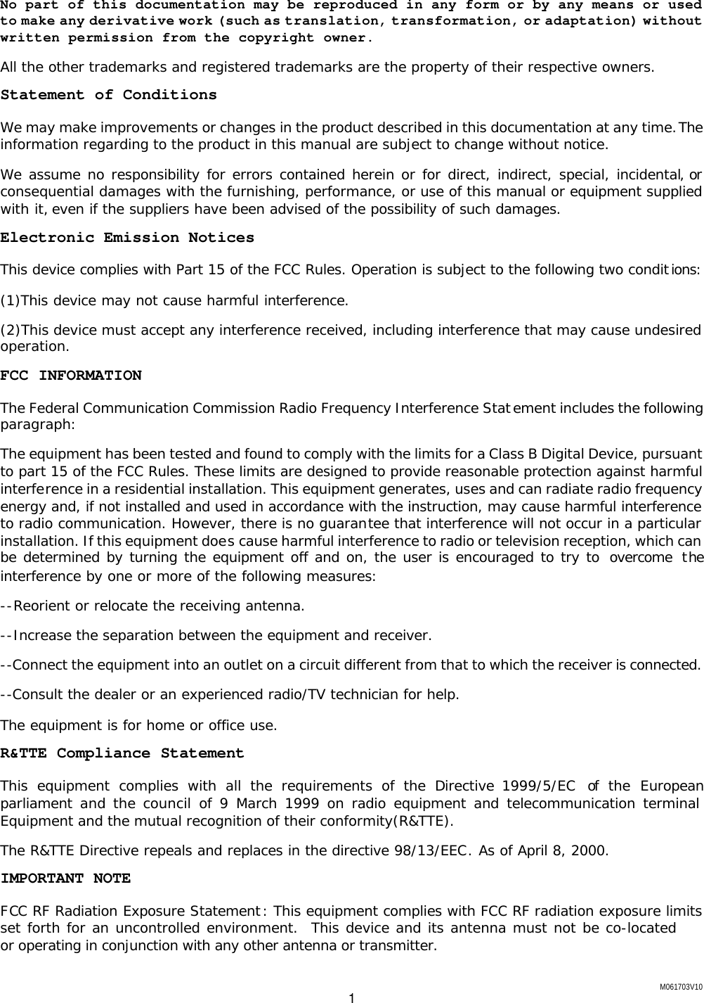 M061703V10 1 No part of this documentation may be reproduced in any form or by any means or used to make any derivative work (such as translation, transformation, or adaptation) without written permission from the copyright owner. All the other trademarks and registered trademarks are the property of their respective owners. Statement of Conditions We may make improvements or changes in the product described in this documentation at any time. The information regarding to the product in this manual are subject to change without notice. We assume no responsibility for errors contained herein or for direct, indirect, special, incidental, or consequential damages with the furnishing, performance, or use of this manual or equipment supplied with it, even if the suppliers have been advised of the possibility of such damages. Electronic Emission Notices This device complies with Part 15 of the FCC Rules. Operation is subject to the following two conditions: (1)This device may not cause harmful interference. (2)This device must accept any interference received, including interference that may cause undesired operation. FCC INFORMATION The Federal Communication Commission Radio Frequency Interference Statement includes the following paragraph: The equipment has been tested and found to comply with the limits for a Class B Digital Device, pursuant to part 15 of the FCC Rules. These limits are designed to provide reasonable protection against harmful interference in a residential installation. This equipment generates, uses and can radiate radio frequency energy and, if not installed and used in accordance with the instruction, may cause harmful interference to radio communication. However, there is no guarantee that interference will not occur in a particular installation. If this equipment does cause harmful interference to radio or television reception, which can be determined by turning the equipment off and on, the user is encouraged to try to  overcome  the interference by one or more of the following measures: --Reorient or relocate the receiving antenna. --Increase the separation between the equipment and receiver. --Connect the equipment into an outlet on a circuit different from that to which the receiver is connected. --Consult the dealer or an experienced radio/TV technician for help. The equipment is for home or office use. R&amp;TTE Compliance Statement This equipment complies with all the requirements of the Directive 1999/5/EC  of the European parliament and the council of 9 March 1999 on radio equipment and telecommunication terminal Equipment and the mutual recognition of their conformity(R&amp;TTE). The R&amp;TTE Directive repeals and replaces in the directive 98/13/EEC. As of April 8, 2000. IMPORTANT NOTE FCC RF Radiation Exposure Statement : This equipment complies with FCC RF radiation exposure limits set forth for an uncontrolled environment.  This device and its antenna must not be co-located or operating in conjunction with any other antenna or transmitter.  