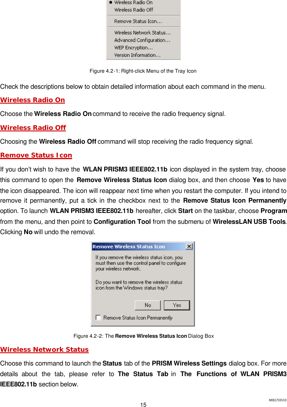 M061703V10 15   Figure 4.2-1: Right-click Menu of the Tray Icon Check the descriptions below to obtain detailed information about each command in the menu. Wireless Radio On Choose the Wireless Radio On command to receive the radio frequency signal. Wireless Radio Off Choosing the Wireless Radio Off command will stop receiving the radio frequency signal. Remove Status Icon If you don&rsquo;t wish to have the WLAN PRISM3 IEEE802.11b icon displayed in the system tray, choose this command to open the Remove Wireless Status Icon dialog box, and then choose Yes to have the icon disappeared. The icon will reappear next time when you restart the computer. If you intend to remove it permanently, put a tick in the checkbox next to the Remove Status Icon Permanently option. To launch WLAN PRISM3 IEEE802.11b hereafter, click Start on the taskbar, choose Program from the menu, and then point to Configuration Tool from the submenu of WirelessLAN USB Tools. Clicking No will undo the removal.  Figure 4.2-2: The Remove Wireless Status Icon Dialog Box Wireless Network Status Choose this command to launch the Status tab of the PRISM Wireless Settings dialog box. For more details about the tab, please refer to The Status Tab in  The Functions of WLAN PRISM3 IEEE802.11b section below. 