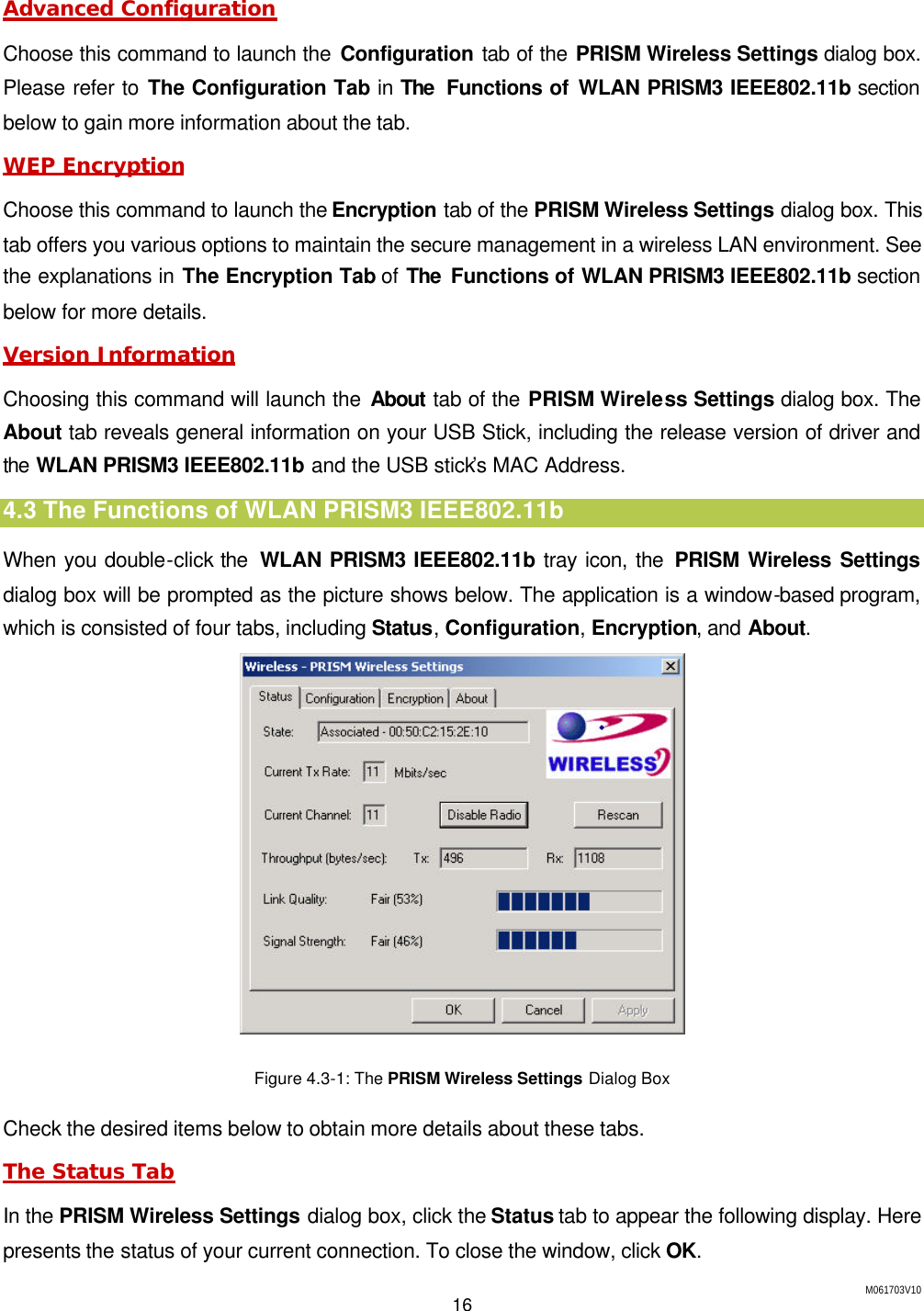 M061703V10 16  Advanced Configuration Choose this command to launch the Configuration tab of the PRISM Wireless Settings dialog box. Please refer to The Configuration Tab in The  Functions of WLAN PRISM3 IEEE802.11b section below to gain more information about the tab. WEP Encryption Choose this command to launch the Encryption tab of the PRISM Wireless Settings dialog box. This tab offers you various options to maintain the secure management in a wireless LAN environment. See the explanations in The Encryption Tab of The Functions of WLAN PRISM3 IEEE802.11b section below for more details. Version Information Choosing this command will launch the About tab of the PRISM Wireless Settings dialog box. The About tab reveals general information on your USB Stick, including the release version of driver and the WLAN PRISM3 IEEE802.11b and the USB stick&rsquo;s MAC Address. 4.3 The Functions of WLAN PRISM3 IEEE802.11b When you double-click the  WLAN PRISM3 IEEE802.11b tray icon, the PRISM Wireless Settings dialog box will be prompted as the picture shows below. The application is a window-based program, which is consisted of four tabs, including Status, Configuration, Encryption, and About.  Figure 4.3-1: The PRISM Wireless Settings Dialog Box Check the desired items below to obtain more details about these tabs. The Status Tab In the PRISM Wireless Settings dialog box, click the Status tab to appear the following display. Here presents the status of your current connection. To close the window, click OK. 