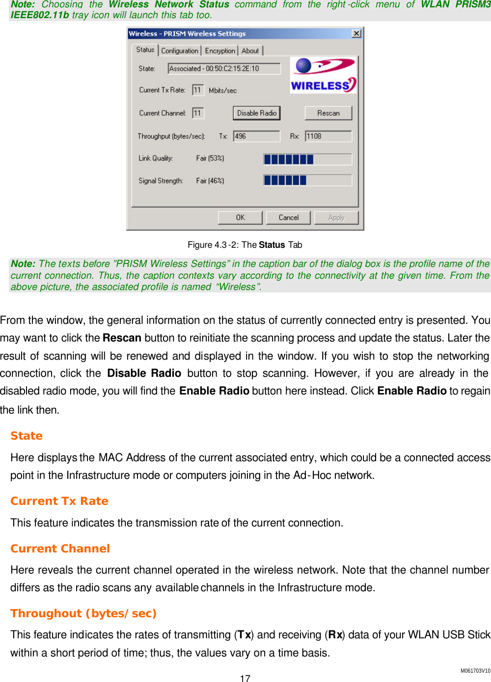 M061703V10 17   Note: Choosing the Wireless Network Status command from the right -click menu of WLAN PRISM3 IEEE802.11b tray icon will launch this tab too.  Figure 4.3 -2: The Status Tab Note: The texts before &rdquo;PRISM Wireless Settings&rdquo; in the caption bar of the dialog box is the profile name of the current connection. Thus, the caption contexts vary according to the connectivity at the given time. From the above picture, the associated profile is named  &ldquo;Wireless&rdquo;.  From the window, the general information on the status of currently connected entry is presented. You may want to click the Rescan button to reinitiate the scanning process and update the status. Later the result of scanning will be renewed and displayed in the window. If you wish to stop the networking connection, click the Disable Radio button to stop scanning. However, if you are already in the disabled radio mode, you will find the Enable Radio button here instead. Click Enable Radio to regain the link then. State Here displays the MAC Address of the current associated entry, which could be a connected access point in the Infrastructure mode or computers joining in the Ad-Hoc network. Current Tx Rate This feature indicates the transmission rate of the current connection. Current Channel Here reveals the current channel operated in the wireless network. Note that the channel number differs as the radio scans any available channels in the Infrastructure mode. Throughout (bytes/sec) This feature indicates the rates of transmitting (Tx) and receiving (Rx) data of your WLAN USB Stick within a short period of time; thus, the values vary on a time basis. 