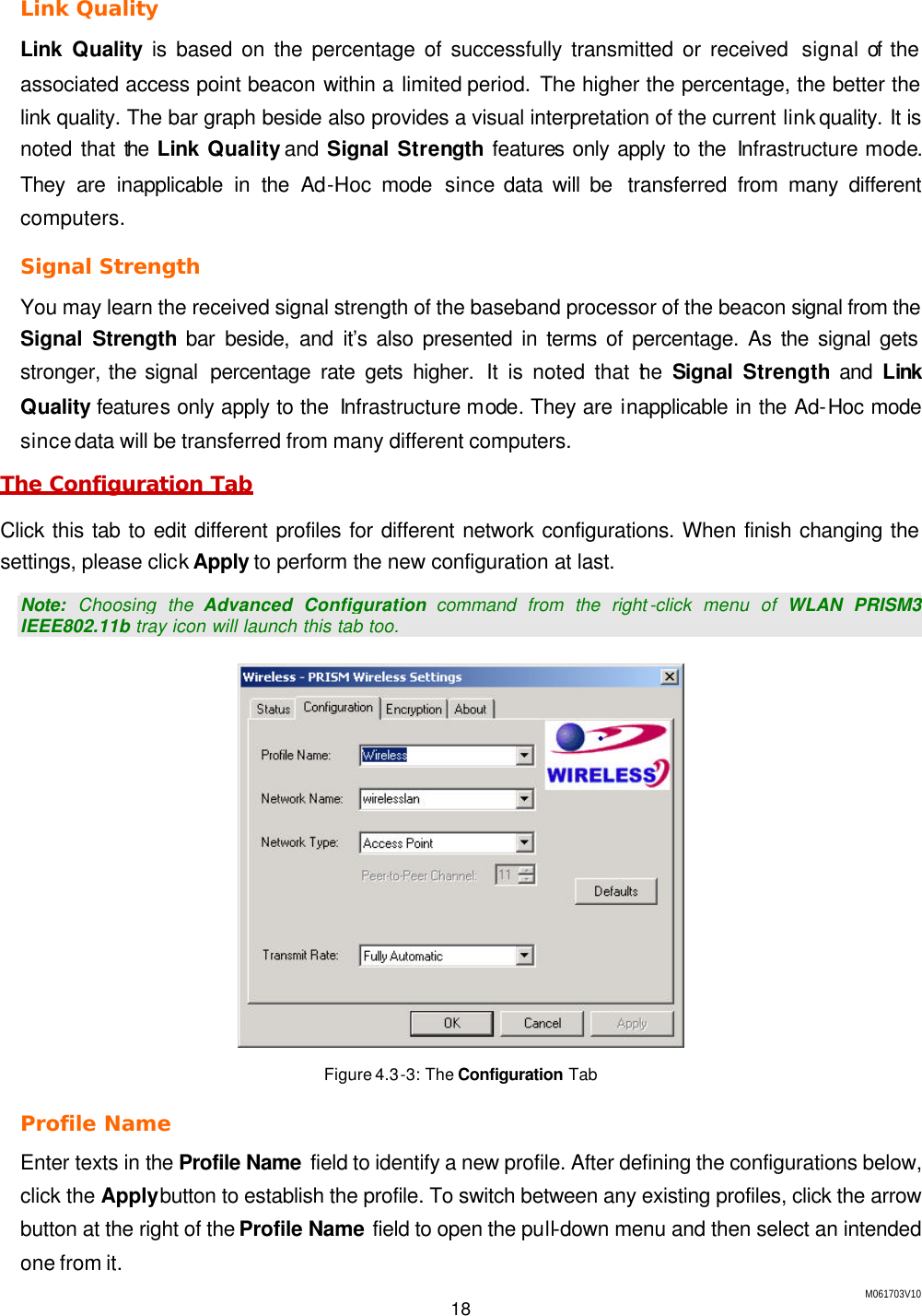 M061703V10 18  Link Quality Link  Quality is based on the percentage of successfully transmitted or received  signal of the associated access point beacon within a limited period. The higher the percentage, the better the link quality. The bar graph beside also provides a visual interpretation of the current link quality. It is noted that the  Link  Quality and Signal Strength features only apply to the Infrastructure mode. They are inapplicable in the Ad-Hoc mode since data will be  transferred from many different computers. Signal Strength You may learn the received signal strength of the baseband processor of the beacon signal from the Signal Strength bar beside, and it&rsquo;s also presented in terms of percentage. As the signal gets stronger, the signal  percentage rate gets higher. It is noted that the  Signal  Strength and  Link Quality features only apply to the  Infrastructure mode. They are inapplicable in the Ad-Hoc mode since data will be transferred from many different computers. The Configuration Tab Click this tab to edit different profiles for different network configurations. When finish changing the settings, please click Apply to perform the new configuration at last. Note: Choosing the Advanced Configuration command from the right -click menu of WLAN PRISM3 IEEE802.11b tray icon will launch this tab too.  Figure 4.3-3: The Configuration Tab Profile Name  Enter texts in the Profile Name  field to identify a new profile. After defining the configurations below, click the Apply button to establish the profile. To switch between any existing profiles, click the arrow button at the right of the Profile Name field to open the pull-down menu and then select an intended one from it. 