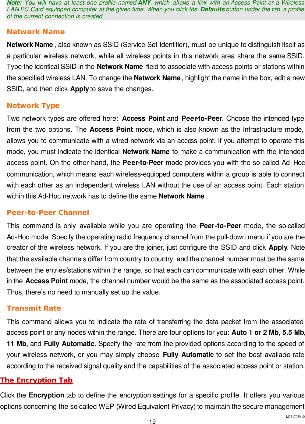 M061703V10 19   Note: You will have at least one profile named ANY, which  allows a link with an Access Point or a Wireless LAN PC Card equipped computer at the given time. When you click the  Defaults button under the tab, a profile of the current connection is created. Network Name Network Name , also known as SSID (Service Set Identifier), must be unique to distinguish itself as a particular wireless network, while all wireless points in this network area share the same SSID. Type the identical SSID in the Network Name  field to associate with access points or stations within the specified wireless LAN. To change the Network Name, highlight the name in the box, edit a new SSID, and then click Apply to save the changes. Network Type Two network types are offered here:  Access Point and Peer-to-Peer. Choose the intended type from the two options. The Access Point mode, which is also known as the Infrastructure mode, allows you to communicate with a wired network via an access point. If you attempt to operate this mode, you must indicate the identical Network Name to make a communication with the intended access point. On the other hand, the Peer-to-Peer mode provides you with the so-called Ad-Hoc communication, which means each wireless-equipped computers within a group is able to connect with each other as an independent wireless LAN without the use of an access point. Each station within this Ad-Hoc network has to define the same Network Name . Peer-to-Peer Channel This command is only available while you are operating the Peer-to-Peer mode, the so-called Ad-Hoc mode. Specify the operating radio frequency channel from the pull-down menu if you are the creator of the wireless network. If you are the joiner, just configure the SSID and click Apply. Note that the available channels differ from country to country, and the channel number must be the same between the entries/stations within the range, so that each can communicate with each other. While in the Access Point mode, the channel number would be the same as the associated access point. Thus, there&rsquo;s no need to manually set up the value. Transmit Rate This command allows you to indicate the rate of transferring the data packet from the associated access point or any nodes within the range. There are four options for you: Auto 1 or 2 Mb, 5.5 Mb, 11 Mb, and Fully Automatic. Specify the rate from the provided options according to the speed of your wireless network, or you may simply choose Fully Automatic to set the best available rate according to the received signal quality and the capabilities of the associated access point or station. The Encryption Tab Click the Encryption tab to define the encryption settings for a specific profile. It offers you various options concerning the so-called WEP (Wired Equivalent Privacy) to maintain the secure management 