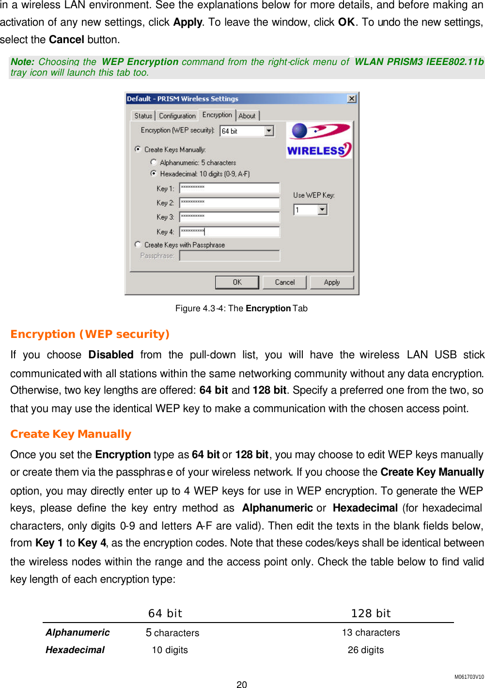 M061703V10 20  in a wireless LAN environment. See the explanations below for more details, and before making an activation of any new settings, click Apply. To leave the window, click OK. To undo the new settings, select the Cancel button. Note: Choosing the  WEP Encryption command from the right-click menu of WLAN PRISM3 IEEE802.11b tray icon will launch this tab too.  Figure 4.3-4: The Encryption Tab Encryption (WEP security) If you choose Disabled from the pull-down list, you will have the wireless  LAN USB stick communicated with all stations within the same networking community without any data encryption. Otherwise, two key lengths are offered: 64 bit and 128 bit. Specify a preferred one from the two, so that you may use the identical WEP key to make a communication with the chosen access point. Create Key Manually  Once you set the Encryption type as 64 bit or 128 bit, you may choose to edit WEP keys manually or create them via the passphrase of your wireless network. If you choose the Create Key Manually option, you may directly enter up to 4 WEP keys for use in WEP encryption. To generate the WEP keys, please define the key entry method as  Alphanumeric or  Hexadecimal (for hexadecimal characters, only digits 0-9 and letters A-F are valid). Then edit the texts in the blank fields below, from Key 1 to Key 4, as the encryption codes. Note that these codes/keys shall be identical between the wireless nodes within the range and the access point only. Check the table below to find valid key length of each encryption type:  64 bit 128 bit Alphanumeric 5 characters 13 characters Hexadecimal 10 digits 26 digits 