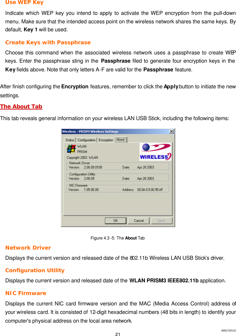 M061703V10 21  Use WEP Key Indicate which WEP key you intend to apply to activate the WEP encryption from the pull-down menu. Make sure that the intended access point on the wireless network shares the same keys. By default, Key 1 will be used. Create Keys with Passphrase Choose this command when the associated wireless network uses a passphrase to create WEP keys. Enter the passphrase sting in the Passphrase filed to generate four encryption keys in the Key fields above. Note that only letters A-F are valid for the Passphrase feature.  After finish configuring the Encryption features, remember to click the Apply button to initiate the new settings. The About Tab This tab reveals general information on your wireless LAN USB Stick, including the following items:  Figure 4.3 -5: The About Tab Network Driver Displays the current version and released date of the 802.11b Wireless LAN USB Stick&rsquo;s driver. Configuration Utility Displays the current version and released date of the WLAN PRISM3 IEEE802.11b application. NIC Firmware Displays the current NIC card firmware version and the MAC (Media Access Control) address of your wireless card. It is consisted of 12-digit hexadecimal numbers (48 bits in length) to identify your computer's physical address on the local area network. 