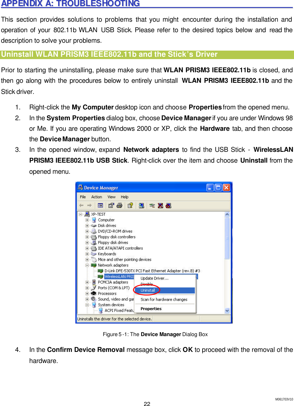 M061703V10 22  AAPPPPEENNDDIIXX  AA::  TTRROOUUBBLLEESSHHOOOOTTIINNGG                                                                            This section provides solutions to problems that you might encounter during the installation and operation of  your 802.11b WLAN  USB Stick. Please refer to the desired topics below and read the description to solve your problems. Uninstall WLAN PRISM3 IEEE802.11b and the Stick&rsquo;s Driver Prior to starting the uninstalling, please make sure that WLAN PRISM3 IEEE802.11b is closed, and then go along with the procedures below to entirely uninstall  WLAN PRISM3 IEEE802.11b and the Stick driver. 1. Right-click the My Computer desktop icon and choose Properties from the opened menu. 2. In the System Properties dialog box, choose Device Manager if you are under Windows 98 or Me. If you are operating Windows 2000 or XP, click the Hardware tab, and then choose the Device Manager button. 3. In the opened window, expand  Network adapters to find the USB Stick - WirelessLAN PRISM3 IEEE802.11b USB Stick. Right-click over the item and choose Uninstall from the opened menu.  Figure 5 -1: The Device Manager Dialog Box 4. In the Confirm Device Removal message box, click OK to proceed with the removal of the hardware. 