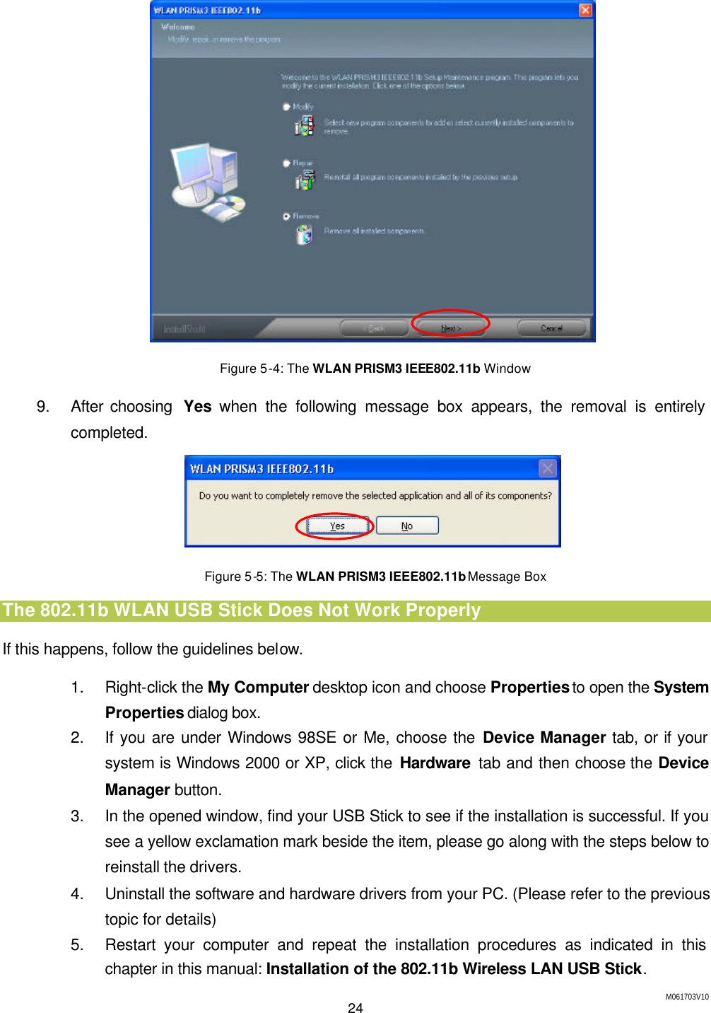M061703V10 24   Figure 5-4: The WLAN PRISM3 IEEE802.11b Window 9. After choosing  Yes when the following message box appears, the removal is entirely completed.  Figure 5-5: The WLAN PRISM3 IEEE802.11b Message Box The 802.11b WLAN USB Stick Does Not Work Properly If this happens, follow the guidelines below.   1. Right-click the My Computer desktop icon and choose Properties to open the System Properties dialog box. 2. If you are under Windows 98SE or Me, choose the Device Manager tab, or if your system is Windows 2000 or XP, click the Hardware tab and then choose the Device Manager button. 3. In the opened window, find your USB Stick to see if the installation is successful. If you see a yellow exclamation mark beside the item, please go along with the steps below to reinstall the drivers. 4. Uninstall the software and hardware drivers from your PC. (Please refer to the previous topic for details) 5. Restart your computer and repeat the installation procedures as indicated in this chapter in this manual: Installation of the 802.11b Wireless LAN USB Stick. 