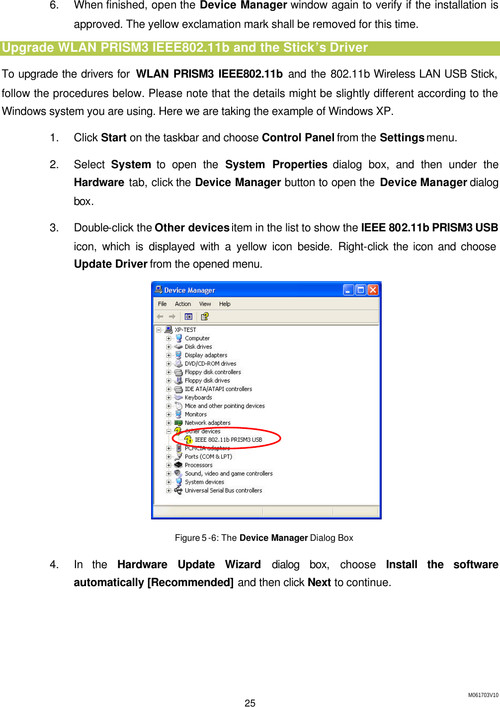 M061703V10 25  6. When finished, open the Device Manager window again to verify if the installation is approved. The yellow exclamation mark shall be removed for this time. Upgrade WLAN PRISM3 IEEE802.11b and the Stick&rsquo;s Driver To upgrade the drivers for  WLAN PRISM3 IEEE802.11b and the 802.11b Wireless LAN USB Stick, follow the procedures below. Please note that the details might be slightly different according to the Windows system you are using. Here we are taking the example of Windows XP. 1. Click Start on the taskbar and choose Control Panel from the Settings menu. 2. Select  System to open the System Properties dialog box, and then under the Hardware tab, click the Device Manager button to open the Device Manager dialog box. 3. Double-click the Other devices item in the list to show the IEEE 802.11b PRISM3 USB icon, which is displayed with a yellow icon beside. Right-click the icon and choose Update Driver from the opened menu.  Figure 5 -6: The Device Manager Dialog Box 4. In the Hardware Update Wizard dialog box, choose  Install the software automatically [Recommended] and then click Next to continue. 