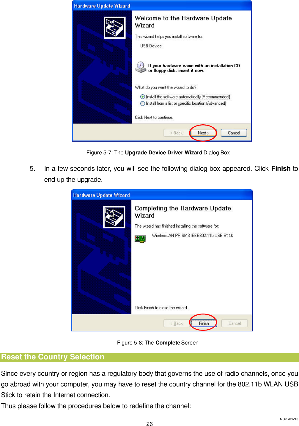 M061703V10 26   Figure 5-7: The Upgrade Device Driver Wizard Dialog Box 5. In a few seconds later, you will see the following dialog box appeared. Click Finish to end up the upgrade.  Figure 5-8: The Complete Screen Reset the Country Selection Since every country or region has a regulatory body that governs the use of radio channels, once you go abroad with your computer, you may have to reset the country channel for the 802.11b WLAN USB Stick to retain the Internet connection. Thus please follow the procedures below to redefine the channel: 