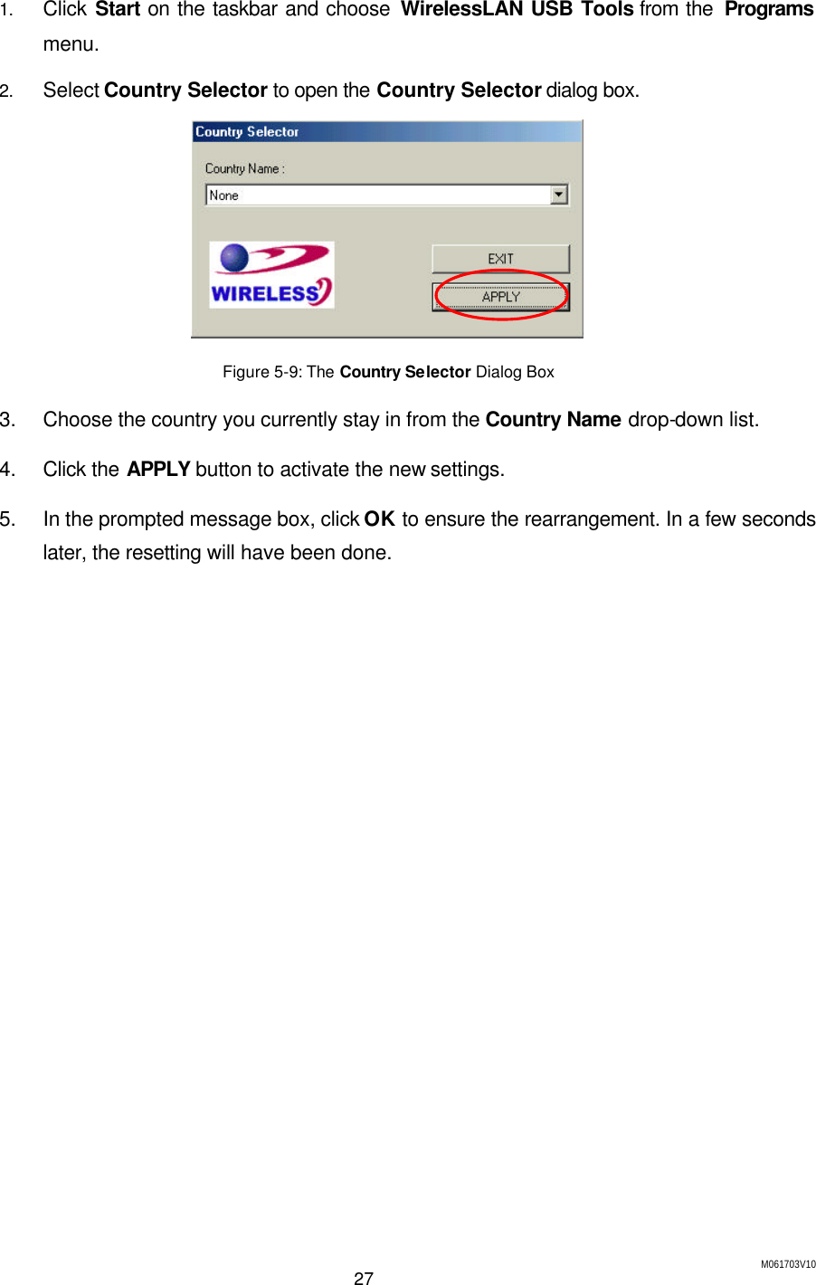 M061703V10 27  1. Click Start on the taskbar and choose WirelessLAN USB Tools from the  Programs menu. 2. Select Country Selector to open the Country Selector dialog box.  Figure 5-9: The Country Selector Dialog Box 3. Choose the country you currently stay in from the Country Name drop-down list. 4. Click the APPLY button to activate the new settings. 5. In the prompted message box, click OK to ensure the rearrangement. In a few seconds later, the resetting will have been done. 