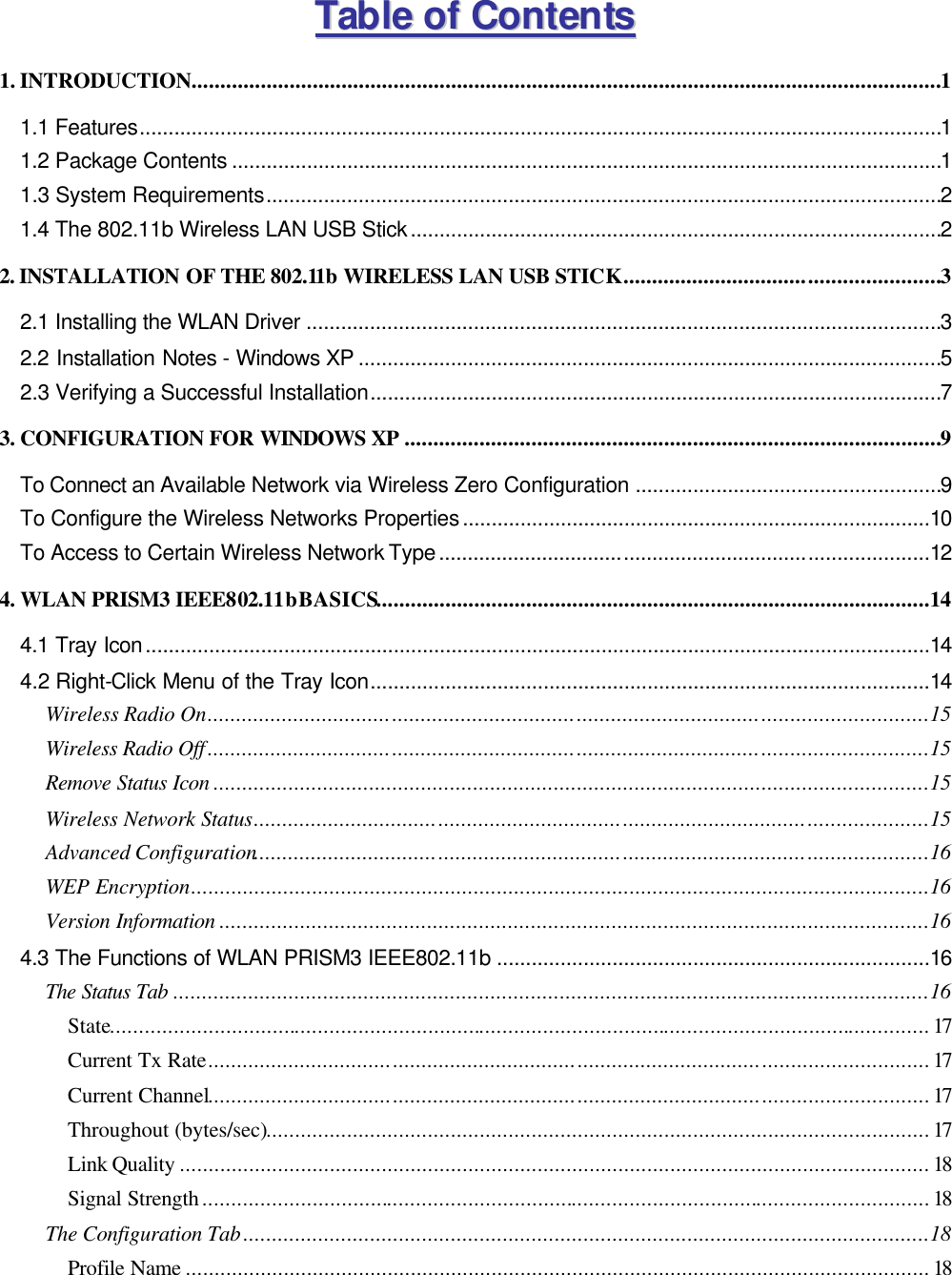 TTaabbllee  ooff  CCoonntteennttss  1. INTRODUCTION..................................................................................................................................1 1.1 Features...........................................................................................................................................1 1.2 Package Contents ...........................................................................................................................1 1.3 System Requirements.....................................................................................................................2 1.4 The 802.11b Wireless LAN USB Stick............................................................................................2 2. INSTALLATION OF THE 802.11b WIRELESS LAN USB STICK.......................................................3 2.1 Installing the WLAN Driver ..............................................................................................................3 2.2 Installation Notes - Windows XP .....................................................................................................5 2.3 Verifying a Successful Installation...................................................................................................7 3. CONFIGURATION FOR WINDOWS XP .............................................................................................9 To Connect an Available Network via Wireless Zero Configuration .....................................................9 To Configure the Wireless Networks Properties.................................................................................10 To Access to Certain Wireless Network Type.....................................................................................12 4. WLAN PRISM3 IEEE802.11b BASICS................................................................................................14 4.1 Tray Icon........................................................................................................................................14 4.2 Right-Click Menu of the Tray Icon.................................................................................................14 Wireless Radio On.............................................................................................................................15 Wireless Radio Off.............................................................................................................................15 Remove Status Icon ............................................................................................................................15 Wireless Network Status.....................................................................................................................15 Advanced Configuration.....................................................................................................................16 WEP Encryption................................................................................................................................16 Version Information ...........................................................................................................................16 4.3 The Functions of WLAN PRISM3 IEEE802.11b ...........................................................................16 The Status Tab ...................................................................................................................................16 State..............................................................................................................................................17 Current Tx Rate.............................................................................................................................17 Current Channel.............................................................................................................................17 Throughout (bytes/sec)...................................................................................................................17 Link Quality ..................................................................................................................................18 Signal Strength..............................................................................................................................18 The Configuration Tab.......................................................................................................................18 Profile Name .................................................................................................................................18 