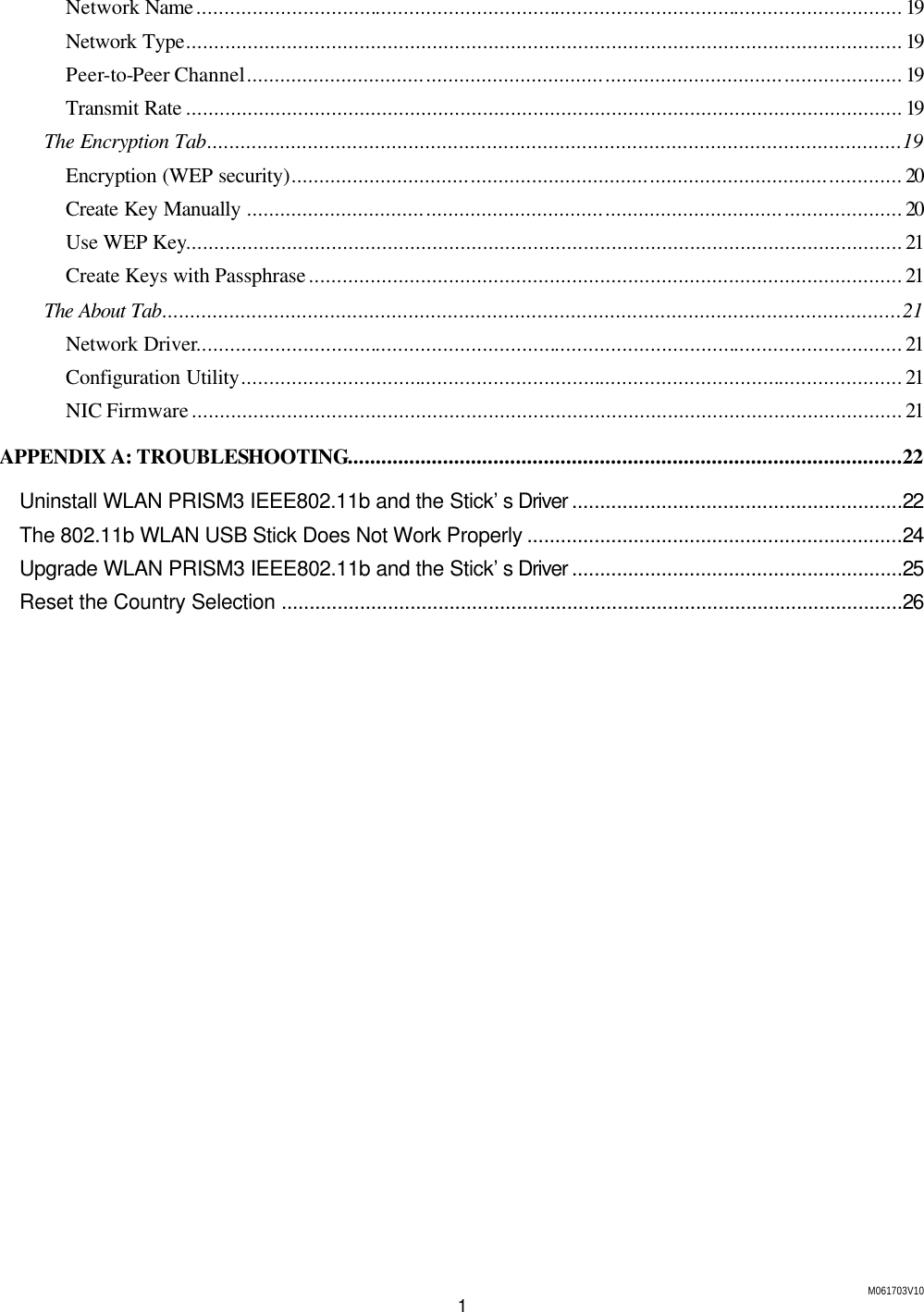 M061703V10 1 Network Name..............................................................................................................................19 Network Type................................................................................................................................19 Peer-to-Peer Channel.....................................................................................................................19 Transmit Rate ................................................................................................................................19 The Encryption Tab............................................................................................................................19 Encryption (WEP security).............................................................................................................20 Create Key Manually .....................................................................................................................20 Use WEP Key................................................................................................................................21 Create Keys with Passphrase..........................................................................................................21 The About Tab....................................................................................................................................21 Network Driver..............................................................................................................................21 Configuration Utility......................................................................................................................21 NIC Firmware...............................................................................................................................21 APPENDIX A: TROUBLESHOOTING...................................................................................................22 Uninstall WLAN PRISM3 IEEE802.11b and the Stick&rsquo;s Driver ...........................................................22 The 802.11b WLAN USB Stick Does Not Work Properly ...................................................................24 Upgrade WLAN PRISM3 IEEE802.11b and the Stick&rsquo;s Driver ...........................................................25 Reset the Country Selection ...............................................................................................................26    