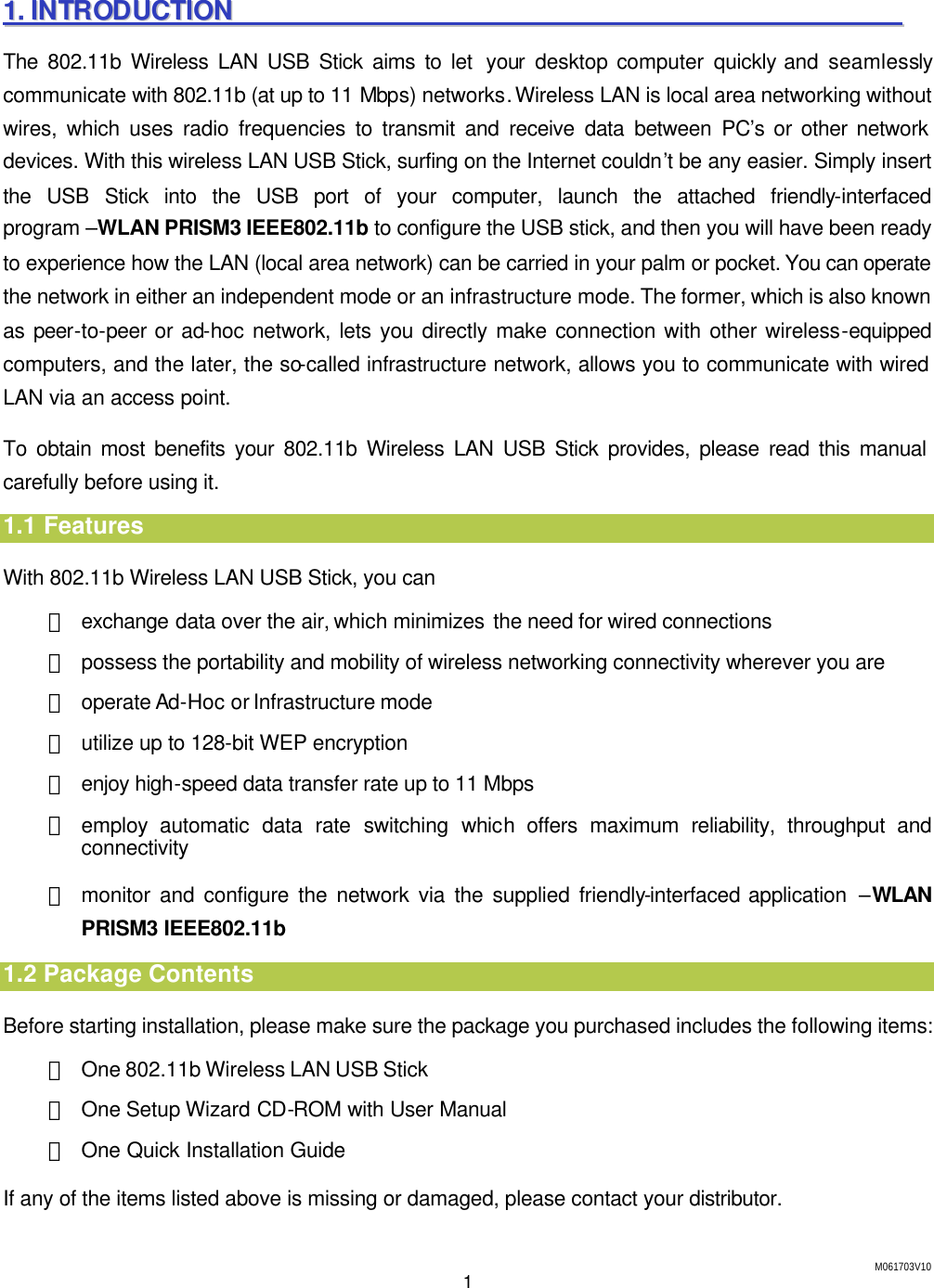 M061703V10 1 11..  IINNTTRROODDUUCCTTIIOONN                                                                                                        The 802.11b Wireless LAN USB Stick aims to let  your desktop computer  quickly and seamlessly communicate with 802.11b (at up to 11 Mbps) networks. Wireless LAN is local area networking without wires, which uses radio frequencies to transmit and receive data between PC&rsquo;s or other network devices. With this wireless LAN USB Stick, surfing on the Internet couldn&rsquo;t be any easier. Simply insert the USB Stick into the USB port of your computer, launch the attached friendly-interfaced program &ndash;WLAN PRISM3 IEEE802.11b to configure the USB stick, and then you will have been ready to experience how the LAN (local area network) can be carried in your palm or pocket. You can operate the network in either an independent mode or an infrastructure mode. The former, which is also known as peer-to-peer or ad-hoc network, lets you directly make connection with other wireless-equipped computers, and the later, the so-called infrastructure network, allows you to communicate with wired LAN via an access point. To obtain most benefits your 802.11b Wireless LAN USB Stick provides, please read this manual carefully before using it. 1.1 Features With 802.11b Wireless LAN USB Stick, you can ＊ exchange data over the air, which minimizes the need for wired connections ＊ possess the portability and mobility of wireless networking connectivity wherever you are ＊ operate Ad-Hoc or Infrastructure mode ＊ utilize up to 128-bit WEP encryption ＊ enjoy high-speed data transfer rate up to 11 Mbps ＊ employ automatic data rate switching which  offers maximum reliability, throughput and connectivity ＊ monitor and configure the network via the supplied friendly-interfaced application  &ndash;WLAN PRISM3 IEEE802.11b 1.2 Package Contents Before starting installation, please make sure the package you purchased includes the following items: ＊ One 802.11b Wireless LAN USB Stick ＊ One Setup Wizard CD-ROM with User Manual ＊ One Quick Installation Guide If any of the items listed above is missing or damaged, please contact your distributor. 