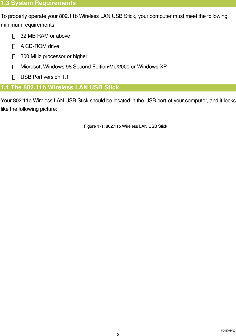 M061703V10 2 1.3 System Requirements To properly operate your 802.11b Wireless LAN USB Stick, your computer must meet the following minimum requirements: ＊ 32 MB RAM or above ＊ A CD-ROM drive ＊ 300 MHz processor or higher ＊ Microsoft Windows 98 Second Edition/Me/2000 or Windows XP ＊ USB Port version 1.1 1.4 The 802.11b Wireless LAN USB Stick Your 802.11b Wireless LAN USB Stick should be located in the USB port of your computer, and it looks like the following picture:  Figure 1-1: 802.11b Wireless LAN USB Stick  