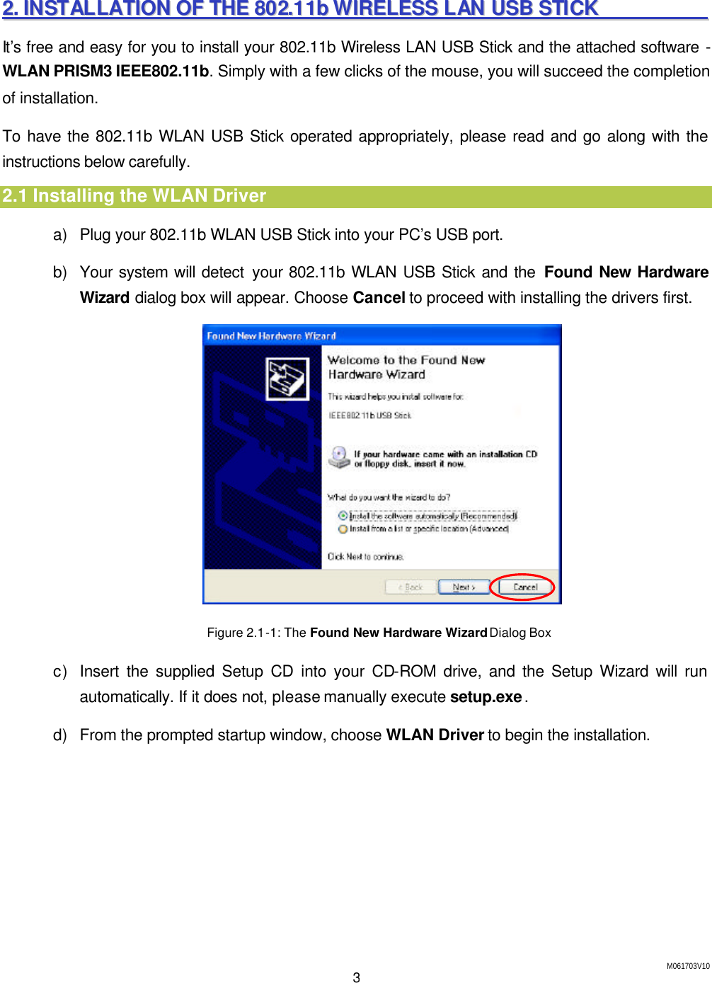 M061703V10 3 22..  IINNSSTTAALLLLAATTIIOONN  OOFF  TTHHEE  880022..1111bb  WWIIRREELLEESSSS  LLAANN  UUSSBB  SSTTIICCKK                        It&rsquo;s free and easy for you to install your 802.11b Wireless LAN USB Stick and the attached software - WLAN PRISM3 IEEE802.11b. Simply with a few clicks of the mouse, you will succeed the completion of installation. To have the 802.11b WLAN USB Stick operated appropriately, please read and go along with the instructions below carefully. 2.1 Installing the WLAN Driver a) Plug your 802.11b WLAN USB Stick into your PC&rsquo;s USB port. b) Your system will detect your 802.11b WLAN USB Stick and the Found New Hardware Wizard dialog box will appear. Choose Cancel to proceed with installing the drivers first.   Figure 2.1-1: The Found New Hardware Wizard Dialog Box   c) Insert the supplied Setup CD into your CD-ROM drive, and the Setup Wizard will run automatically. If it does not, please manually execute setup.exe. d) From the prompted startup window, choose WLAN Driver to begin the installation. 