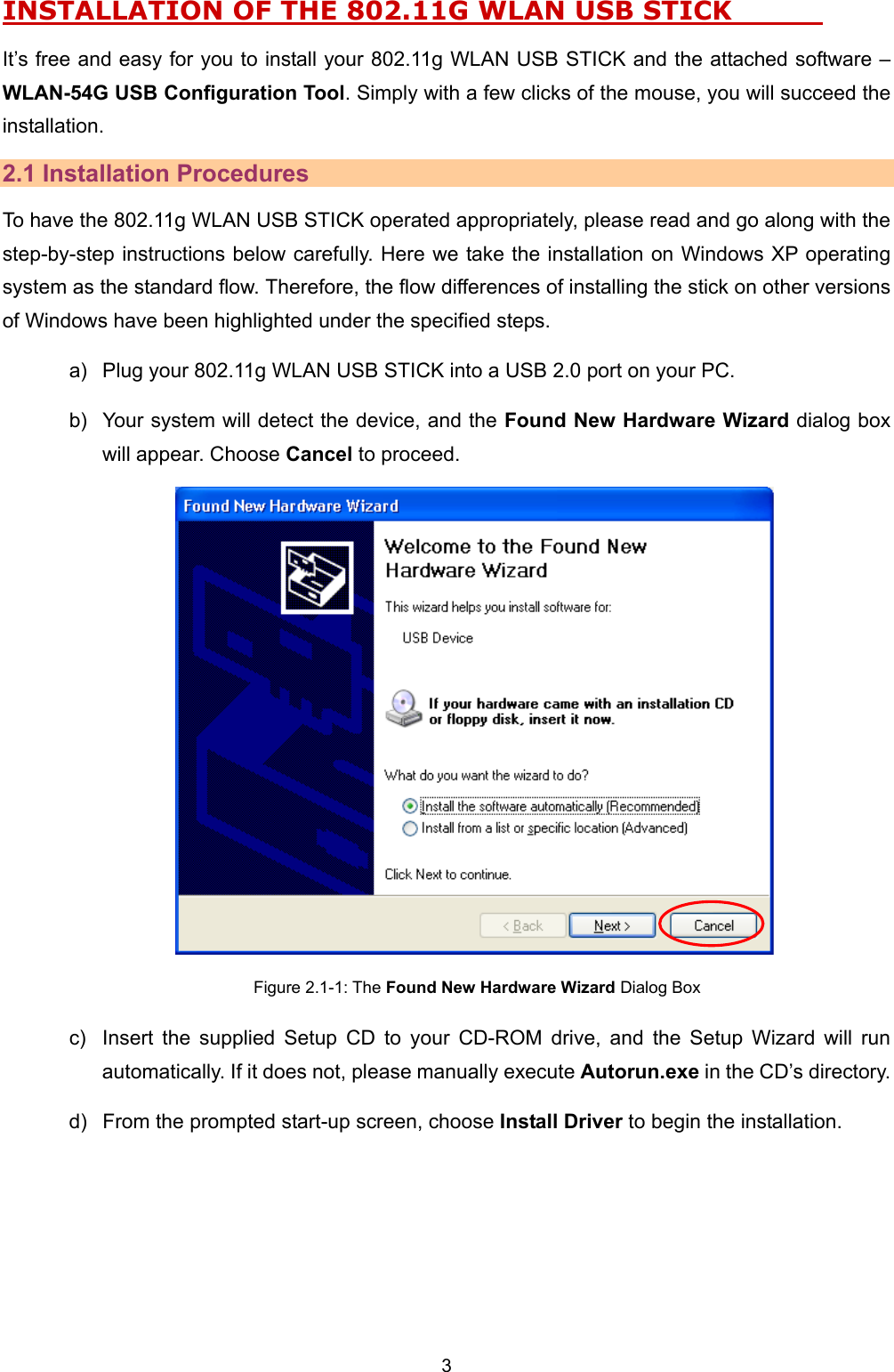   3   INSTALLATION OF THE 802.11G WLAN USB STICK               It&rsquo;s free and easy for you to install your 802.11g WLAN USB STICK and the attached software &ndash; WLAN-54G USB Configuration Tool. Simply with a few clicks of the mouse, you will succeed the installation. 2.1 Installation Procedures To have the 802.11g WLAN USB STICK operated appropriately, please read and go along with the step-by-step instructions below carefully. Here we take the installation on Windows XP operating system as the standard flow. Therefore, the flow differences of installing the stick on other versions of Windows have been highlighted under the specified steps.   a)  Plug your 802.11g WLAN USB STICK into a USB 2.0 port on your PC. b)  Your system will detect the device, and the Found New Hardware Wizard dialog box will appear. Choose Cancel to proceed.  Figure 2.1-1: The Found New Hardware Wizard Dialog Box c)  Insert the supplied Setup CD to your CD-ROM drive, and the Setup Wizard will run automatically. If it does not, please manually execute Autorun.exe in the CD&rsquo;s directory.   d)  From the prompted start-up screen, choose Install Driver to begin the installation. 
