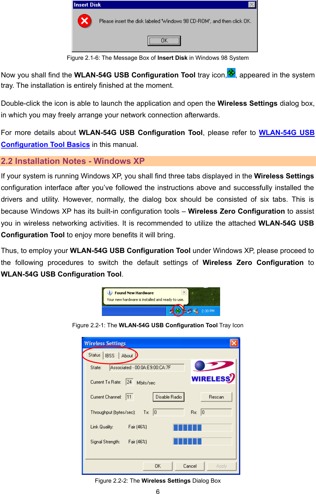   6       Figure 2.1-6: The Message Box of Insert Disk in Windows 98 System Now you shall find the WLAN-54G USB Configuration Tool tray icon, , appeared in the system tray. The installation is entirely finished at the moment.   Double-click the icon is able to launch the application and open the Wireless Settings dialog box, in which you may freely arrange your network connection afterwards. For more details about WLAN-54G USB Configuration Tool, please refer to WLAN-54G USB Configuration Tool Basics in this manual. 2.2 Installation Notes - Windows XP If your system is running Windows XP, you shall find three tabs displayed in the Wireless Settings configuration interface after you&rsquo;ve followed the instructions above and successfully installed the drivers and utility. However, normally, the dialog box should be consisted of six tabs. This is because Windows XP has its built-in configuration tools &ndash; Wireless Zero Configuration to assist you in wireless networking activities. It is recommended to utilize the attached WLAN-54G USB Configuration Tool to enjoy more benefits it will bring.   Thus, to employ your WLAN-54G USB Configuration Tool under Windows XP, please proceed to the following procedures to switch the default settings of Wireless Zero Configuration to WLAN-54G USB Configuration Tool.  Figure 2.2-1: The WLAN-54G USB Configuration Tool Tray Icon                              Figure 2.2-2: The Wireless Settings Dialog Box 