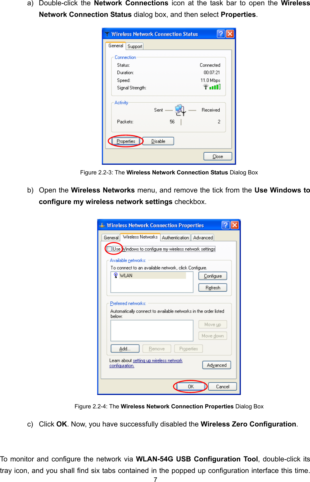   7   a) Double-click the Network Connections icon at the task bar to open the Wireless Network Connection Status dialog box, and then select Properties.  Figure 2.2-3: The Wireless Network Connection Status Dialog Box b) Open the Wireless Networks menu, and remove the tick from the Use Windows to configure my wireless network settings checkbox.  Figure 2.2-4: The Wireless Network Connection Properties Dialog Box c) Click OK. Now, you have successfully disabled the Wireless Zero Configuration.  To monitor and configure the network via WLAN-54G USB Configuration Tool, double-click its tray icon, and you shall find six tabs contained in the popped up configuration interface this time. 