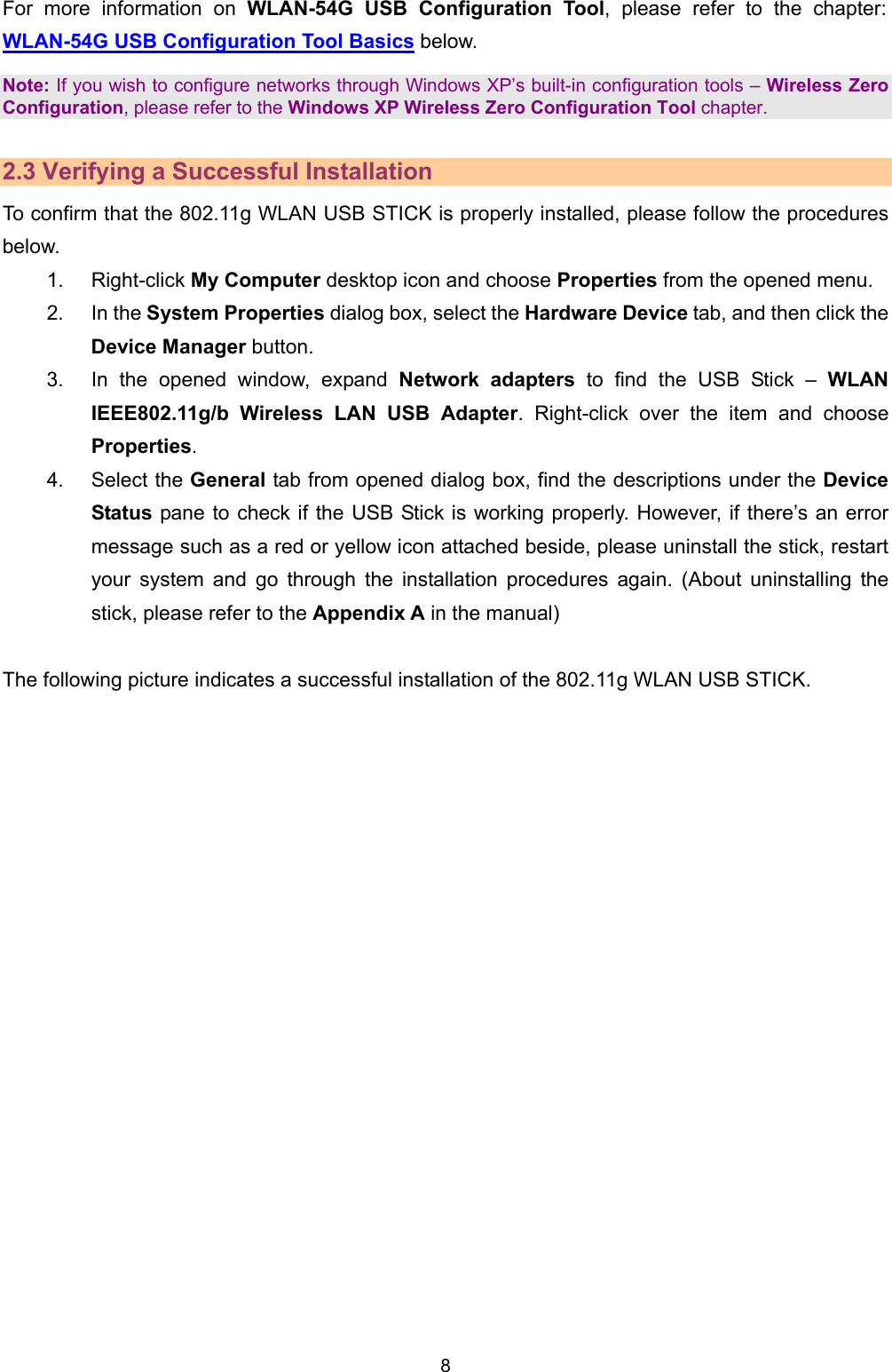   8   For more information on WLAN-54G USB Configuration Tool, please refer to the chapter: WLAN-54G USB Configuration Tool Basics below. Note: If you wish to configure networks through Windows XP&rsquo;s built-in configuration tools &ndash; Wireless Zero Configuration, please refer to the Windows XP Wireless Zero Configuration Tool chapter.  2.3 Verifying a Successful Installation To confirm that the 802.11g WLAN USB STICK is properly installed, please follow the procedures below. 1. Right-click My Computer desktop icon and choose Properties from the opened menu. 2. In the System Properties dialog box, select the Hardware Device tab, and then click the Device Manager button. 3.  In the opened window, expand Network adapters to find the USB Stick &ndash; WLAN IEEE802.11g/b Wireless LAN USB Adapter. Right-click over the item and choose Properties. 4. Select the General tab from opened dialog box, find the descriptions under the Device Status pane to check if the USB Stick is working properly. However, if there&rsquo;s an error message such as a red or yellow icon attached beside, please uninstall the stick, restart your system and go through the installation procedures again. (About uninstalling the stick, please refer to the Appendix A in the manual)  The following picture indicates a successful installation of the 802.11g WLAN USB STICK.  