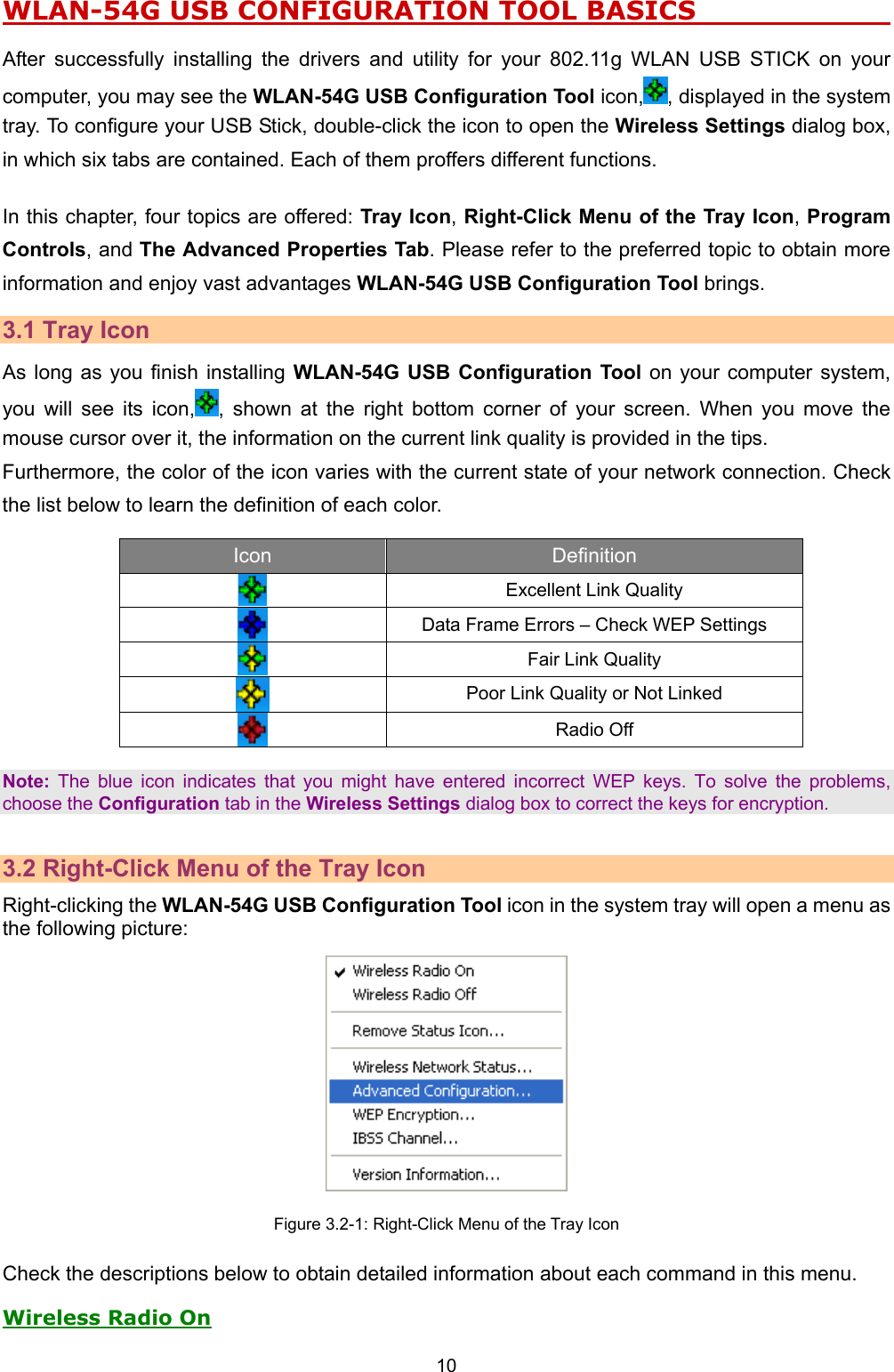   10   WLAN-54G USB CONFIGURATION TOOL BASICS                      After successfully installing the drivers and utility for your 802.11g WLAN USB STICK on your computer, you may see the WLAN-54G USB Configuration Tool icon, , displayed in the system tray. To configure your USB Stick, double-click the icon to open the Wireless Settings dialog box, in which six tabs are contained. Each of them proffers different functions.    In this chapter, four topics are offered: Tray Icon, Right-Click Menu of the Tray Icon, Program Controls, and The Advanced Properties Tab. Please refer to the preferred topic to obtain more information and enjoy vast advantages WLAN-54G USB Configuration Tool brings. 3.1 Tray Icon As long as you finish installing WLAN-54G USB Configuration Tool on your computer system, you will see its icon, , shown at the right bottom corner of your screen. When you move the mouse cursor over it, the information on the current link quality is provided in the tips. Furthermore, the color of the icon varies with the current state of your network connection. Check the list below to learn the definition of each color.   Icon  Definition   Excellent Link Quality  Data Frame Errors &ndash; Check WEP Settings   Fair Link Quality  Poor Link Quality or Not Linked  Radio Off   Note: The blue icon indicates that you might have entered incorrect WEP keys. To solve the problems, choose the Configuration tab in the Wireless Settings dialog box to correct the keys for encryption.  3.2 Right-Click Menu of the Tray Icon Right-clicking the WLAN-54G USB Configuration Tool icon in the system tray will open a menu as the following picture:  Figure 3.2-1: Right-Click Menu of the Tray Icon Check the descriptions below to obtain detailed information about each command in this menu. Wireless Radio On 