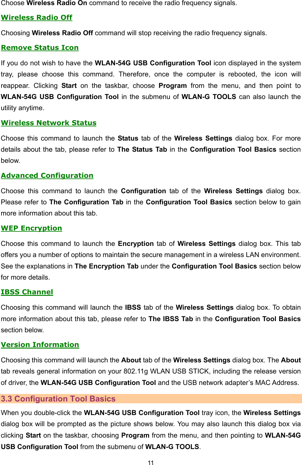   11   Choose Wireless Radio On command to receive the radio frequency signals.   Wireless Radio Off Choosing Wireless Radio Off command will stop receiving the radio frequency signals. Remove Status Icon If you do not wish to have the WLAN-54G USB Configuration Tool icon displayed in the system tray, please choose this command. Therefore, once the computer is rebooted, the icon will reappear. Clicking Start on the taskbar, choose Program from the menu, and then point to WLAN-54G USB Configuration Tool in the submenu of WLAN-G TOOLS can also launch the utility anytime.   Wireless Network Status Choose this command to launch the Status tab of the Wireless Settings dialog box. For more details about the tab, please refer to The Status Tab in the Configuration Tool Basics section below. Advanced Configuration Choose this command to launch the Configuration tab of the Wireless Settings dialog box. Please refer to The Configuration Tab in the Configuration Tool Basics section below to gain more information about this tab. WEP Encryption Choose this command to launch the Encryption tab of Wireless Settings dialog box. This tab offers you a number of options to maintain the secure management in a wireless LAN environment. See the explanations in The Encryption Tab under the Configuration Tool Basics section below for more details. IBSS Channel Choosing this command will launch the IBSS tab of the Wireless Settings dialog box. To obtain more information about this tab, please refer to The IBSS Tab in the Configuration Tool Basics section below. Version Information Choosing this command will launch the About tab of the Wireless Settings dialog box. The About tab reveals general information on your 802.11g WLAN USB STICK, including the release version of driver, the WLAN-54G USB Configuration Tool and the USB network adapter&rsquo;s MAC Address. 3.3 Configuration Tool Basics When you double-click the WLAN-54G USB Configuration Tool tray icon, the Wireless Settings dialog box will be prompted as the picture shows below. You may also launch this dialog box via clicking Start on the taskbar, choosing Program from the menu, and then pointing to WLAN-54G USB Configuration Tool from the submenu of WLAN-G TOOLS. 