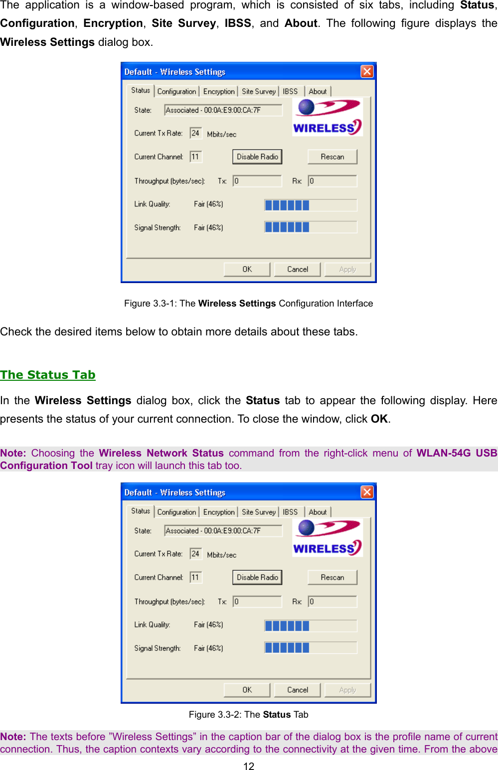   12   The application is a window-based program, which is consisted of six tabs, including Status, Configuration,  Encryption,  Site Survey,  IBSS, and About. The following figure displays the Wireless Settings dialog box.  Figure 3.3-1: The Wireless Settings Configuration Interface Check the desired items below to obtain more details about these tabs.  The Status Tab In the Wireless Settings dialog box, click the Status tab to appear the following display. Here presents the status of your current connection. To close the window, click OK.  Note: Choosing the Wireless Network Status command from the right-click menu of WLAN-54G USB Configuration Tool tray icon will launch this tab too.  Figure 3.3-2: The Status Tab  Note: The texts before &rdquo;Wireless Settings&rdquo; in the caption bar of the dialog box is the profile name of current connection. Thus, the caption contexts vary according to the connectivity at the given time. From the above 