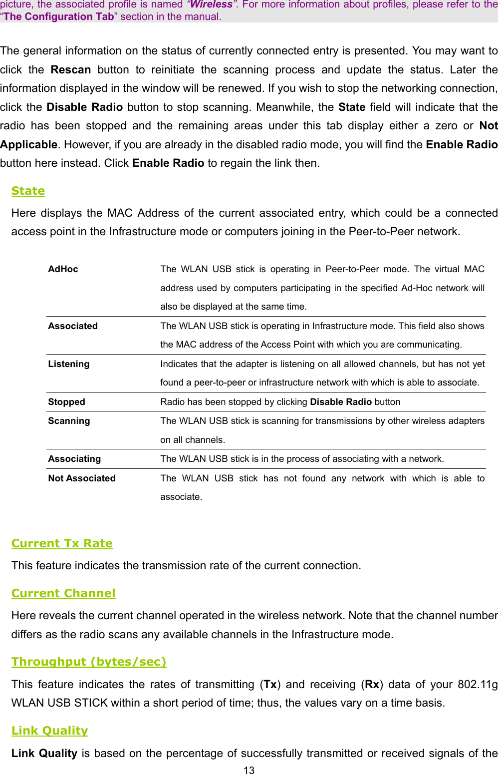   13   picture, the associated profile is named &ldquo;Wireless&rdquo;. For more information about profiles, please refer to the &ldquo;The Configuration Tab&rdquo; section in the manual.  The general information on the status of currently connected entry is presented. You may want to click the Rescan  button to reinitiate the scanning process and update the status. Later the information displayed in the window will be renewed. If you wish to stop the networking connection, click the Disable Radio button to stop scanning. Meanwhile, the State field will indicate that the radio has been stopped and the remaining areas under this tab display either a zero or Not Applicable. However, if you are already in the disabled radio mode, you will find the Enable Radio button here instead. Click Enable Radio to regain the link then. State Here displays the MAC Address of the current associated entry, which could be a connected access point in the Infrastructure mode or computers joining in the Peer-to-Peer network.  AdHoc The WLAN USB stick is operating in Peer-to-Peer mode. The virtual MAC address used by computers participating in the specified Ad-Hoc network will also be displayed at the same time. Associated The WLAN USB stick is operating in Infrastructure mode. This field also shows the MAC address of the Access Point with which you are communicating. Listening Indicates that the adapter is listening on all allowed channels, but has not yet found a peer-to-peer or infrastructure network with which is able to associate.Stopped  Radio has been stopped by clicking Disable Radio button   Scanning  The WLAN USB stick is scanning for transmissions by other wireless adapters on all channels. Associating  The WLAN USB stick is in the process of associating with a network. Not Associated  The WLAN USB stick has not found any network with which is able to associate.    Current Tx Rate This feature indicates the transmission rate of the current connection. Current Channel Here reveals the current channel operated in the wireless network. Note that the channel number differs as the radio scans any available channels in the Infrastructure mode. Throughput (bytes/sec) This feature indicates the rates of transmitting (Tx) and receiving (Rx) data of your 802.11g WLAN USB STICK within a short period of time; thus, the values vary on a time basis. Link Quality Link Quality is based on the percentage of successfully transmitted or received signals of the 