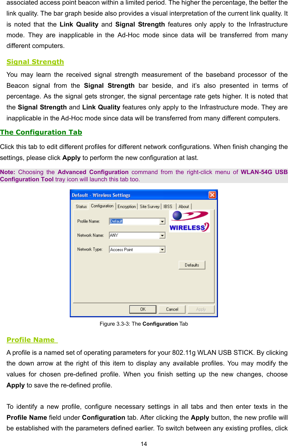   14   associated access point beacon within a limited period. The higher the percentage, the better the link quality. The bar graph beside also provides a visual interpretation of the current link quality. It is noted that the Link Quality and Signal Strength features only apply to the Infrastructure mode. They are inapplicable in the Ad-Hoc mode since data will be transferred from many different computers. Signal Strength You may learn the received signal strength measurement of the baseband processor of the Beacon signal from the Signal Strength bar beside, and it&rsquo;s also presented in terms of percentage. As the signal gets stronger, the signal percentage rate gets higher. It is noted that the Signal Strength and Link Quality features only apply to the Infrastructure mode. They are inapplicable in the Ad-Hoc mode since data will be transferred from many different computers. The Configuration Tab Click this tab to edit different profiles for different network configurations. When finish changing the settings, please click Apply to perform the new configuration at last. Note: Choosing the Advanced Configuration command from the right-click menu of WLAN-54G USB Configuration Tool tray icon will launch this tab too.  Figure 3.3-3: The Configuration Tab Profile Name   A profile is a named set of operating parameters for your 802.11g WLAN USB STICK. By clicking the down arrow at the right of this item to display any available profiles. You may modify the values for chosen pre-defined profile. When you finish setting up the new changes, choose Apply to save the re-defined profile.  To identify a new profile, configure necessary settings in all tabs and then enter texts in the Profile Name field under Configuration tab. After clicking the Apply button, the new profile will be established with the parameters defined earlier. To switch between any existing profiles, click 