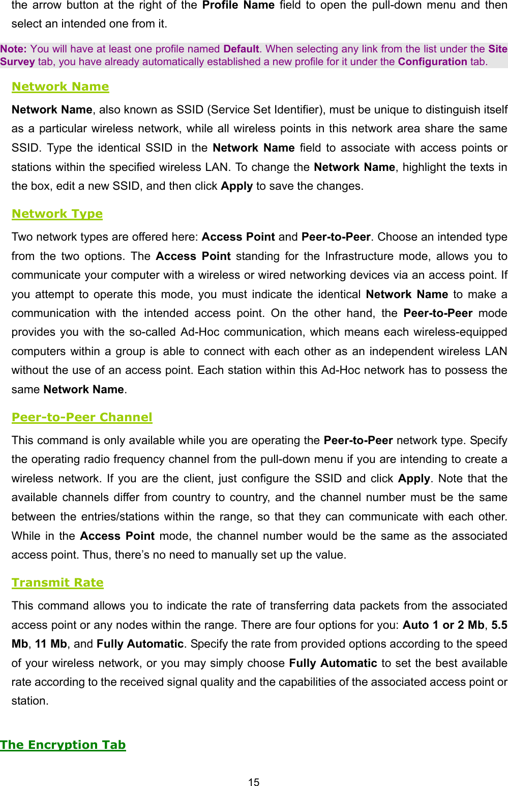   15   the arrow button at the right of the Profile Name field to open the pull-down menu and then select an intended one from it. Note: You will have at least one profile named Default. When selecting any link from the list under the Site Survey tab, you have already automatically established a new profile for it under the Configuration tab. Network Name Network Name, also known as SSID (Service Set Identifier), must be unique to distinguish itself as a particular wireless network, while all wireless points in this network area share the same SSID. Type the identical SSID in the Network Name field to associate with access points or stations within the specified wireless LAN. To change the Network Name, highlight the texts in the box, edit a new SSID, and then click Apply to save the changes. Network Type Two network types are offered here: Access Point and Peer-to-Peer. Choose an intended type from the two options. The Access Point standing for the Infrastructure mode, allows you to communicate your computer with a wireless or wired networking devices via an access point. If you attempt to operate this mode, you must indicate the identical Network Name to make a communication with the intended access point. On the other hand, the Peer-to-Peer mode provides you with the so-called Ad-Hoc communication, which means each wireless-equipped computers within a group is able to connect with each other as an independent wireless LAN without the use of an access point. Each station within this Ad-Hoc network has to possess the same Network Name. Peer-to-Peer Channel This command is only available while you are operating the Peer-to-Peer network type. Specify the operating radio frequency channel from the pull-down menu if you are intending to create a wireless network. If you are the client, just configure the SSID and click Apply. Note that the available channels differ from country to country, and the channel number must be the same between the entries/stations within the range, so that they can communicate with each other. While in the Access Point mode, the channel number would be the same as the associated access point. Thus, there&rsquo;s no need to manually set up the value. Transmit Rate This command allows you to indicate the rate of transferring data packets from the associated access point or any nodes within the range. There are four options for you: Auto 1 or 2 Mb, 5.5 Mb, 11 Mb, and Fully Automatic. Specify the rate from provided options according to the speed of your wireless network, or you may simply choose Fully Automatic to set the best available rate according to the received signal quality and the capabilities of the associated access point or station. The Encryption Tab 