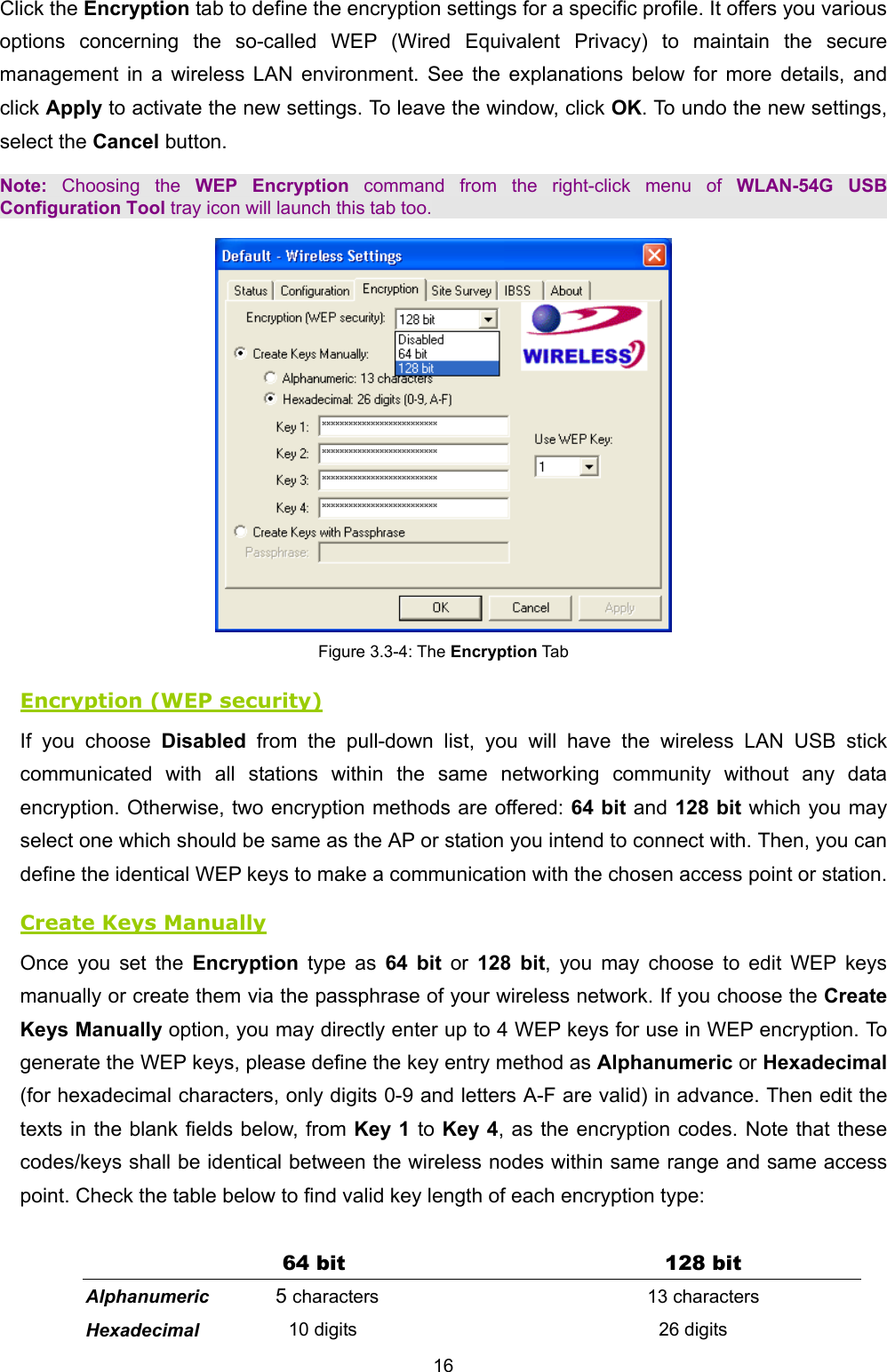   16   Click the Encryption tab to define the encryption settings for a specific profile. It offers you various options concerning the so-called WEP (Wired Equivalent Privacy) to maintain the secure management in a wireless LAN environment. See the explanations below for more details, and click Apply to activate the new settings. To leave the window, click OK. To undo the new settings, select the Cancel button. Note: Choosing the WEP Encryption command from the right-click menu of WLAN-54G USB Configuration Tool tray icon will launch this tab too.  Figure 3.3-4: The Encryption Tab Encryption (WEP security) If you choose Disabled from the pull-down list, you will have the wireless LAN USB stick communicated with all stations within the same networking community without any data encryption. Otherwise, two encryption methods are offered: 64 bit and 128 bit which you may select one which should be same as the AP or station you intend to connect with. Then, you can define the identical WEP keys to make a communication with the chosen access point or station.   Create Keys Manually Once you set the Encryption type as 64 bit or 128 bit, you may choose to edit WEP keys manually or create them via the passphrase of your wireless network. If you choose the Create Keys Manually option, you may directly enter up to 4 WEP keys for use in WEP encryption. To generate the WEP keys, please define the key entry method as Alphanumeric or Hexadecimal (for hexadecimal characters, only digits 0-9 and letters A-F are valid) in advance. Then edit the texts in the blank fields below, from Key 1 to Key 4, as the encryption codes. Note that these codes/keys shall be identical between the wireless nodes within same range and same access point. Check the table below to find valid key length of each encryption type:  64 bit  128 bit Alphanumeric 5 characters 13 characters Hexadecimal 10 digits 26 digits 