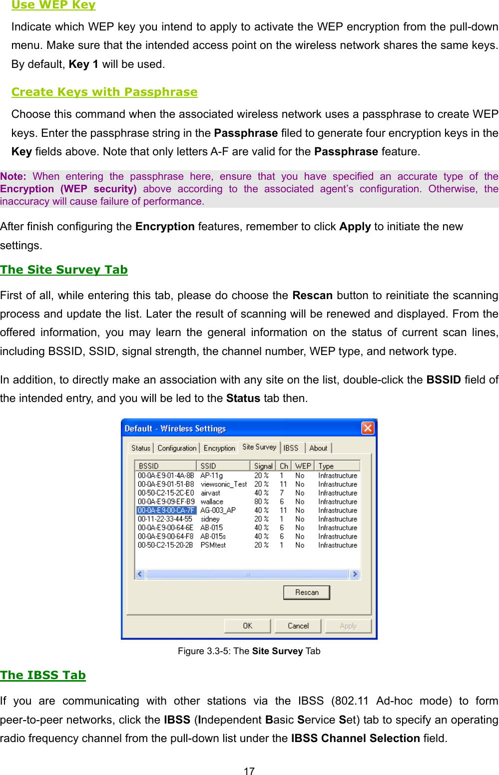   17   Use WEP Key Indicate which WEP key you intend to apply to activate the WEP encryption from the pull-down menu. Make sure that the intended access point on the wireless network shares the same keys. By default, Key 1 will be used. Create Keys with Passphrase Choose this command when the associated wireless network uses a passphrase to create WEP keys. Enter the passphrase string in the Passphrase filed to generate four encryption keys in the Key fields above. Note that only letters A-F are valid for the Passphrase feature.   Note: When entering the passphrase here, ensure that you have specified an accurate type of the Encryption (WEP security) above according to the associated agent&rsquo;s configuration. Otherwise, the inaccuracy will cause failure of performance. After finish configuring the Encryption features, remember to click Apply to initiate the new settings. The Site Survey Tab First of all, while entering this tab, please do choose the Rescan button to reinitiate the scanning process and update the list. Later the result of scanning will be renewed and displayed. From the offered information, you may learn the general information on the status of current scan lines, including BSSID, SSID, signal strength, the channel number, WEP type, and network type. In addition, to directly make an association with any site on the list, double-click the BSSID field of the intended entry, and you will be led to the Status tab then.  Figure 3.3-5: The Site Survey Tab The IBSS Tab If you are communicating with other stations via the IBSS (802.11 Ad-hoc mode) to form peer-to-peer networks, click the IBSS (Independent Basic Service Set) tab to specify an operating radio frequency channel from the pull-down list under the IBSS Channel Selection field.   