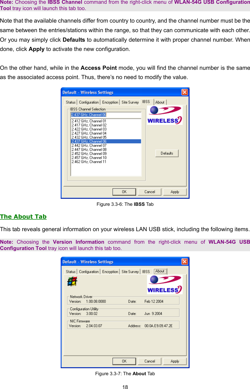   18   Note: Choosing the IBSS Channel command from the right-click menu of WLAN-54G USB Configuration Tool tray icon will launch this tab too. Note that the available channels differ from country to country, and the channel number must be the same between the entries/stations within the range, so that they can communicate with each other. Or you may simply click Defaults to automatically determine it with proper channel number. When done, click Apply to activate the new configuration.  On the other hand, while in the Access Point mode, you will find the channel number is the same as the associated access point. Thus, there&rsquo;s no need to modify the value.  Figure 3.3-6: The IBSS Tab The About Tab This tab reveals general information on your wireless LAN USB stick, including the following items. Note: Choosing the Version Information command from the right-click menu of WLAN-54G USB Configuration Tool tray icon will launch this tab too.  Figure 3.3-7: The About Tab 