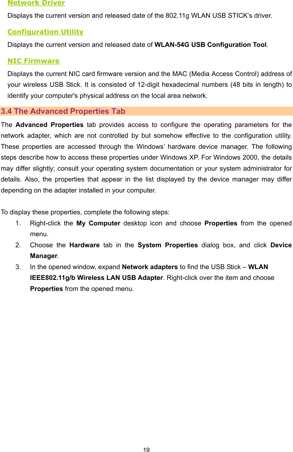   19   Network Driver Displays the current version and released date of the 802.11g WLAN USB STICK&rsquo;s driver. Configuration Utility Displays the current version and released date of WLAN-54G USB Configuration Tool. NIC Firmware Displays the current NIC card firmware version and the MAC (Media Access Control) address of your wireless USB Stick. It is consisted of 12-digit hexadecimal numbers (48 bits in length) to identify your computer's physical address on the local area network. 3.4 The Advanced Properties Tab The  Advanced Properties tab provides access to configure the operating parameters for the network adapter, which are not controlled by but somehow effective to the configuration utility. These properties are accessed through the Windows&rsquo; hardware device manager. The following steps describe how to access these properties under Windows XP. For Windows 2000, the details may differ slightly; consult your operating system documentation or your system administrator for details. Also, the properties that appear in the list displayed by the device manager may differ depending on the adapter installed in your computer.    To display these properties, complete the following steps: 1. Right-click the My Computer desktop icon and choose Properties from the opened menu. 2. Choose the Hardware tab in the System Properties dialog box, and click Device Manager. 3.  In the opened window, expand Network adapters to find the USB Stick &ndash; WLAN IEEE802.11g/b Wireless LAN USB Adapter. Right-click over the item and choose Properties from the opened menu. 