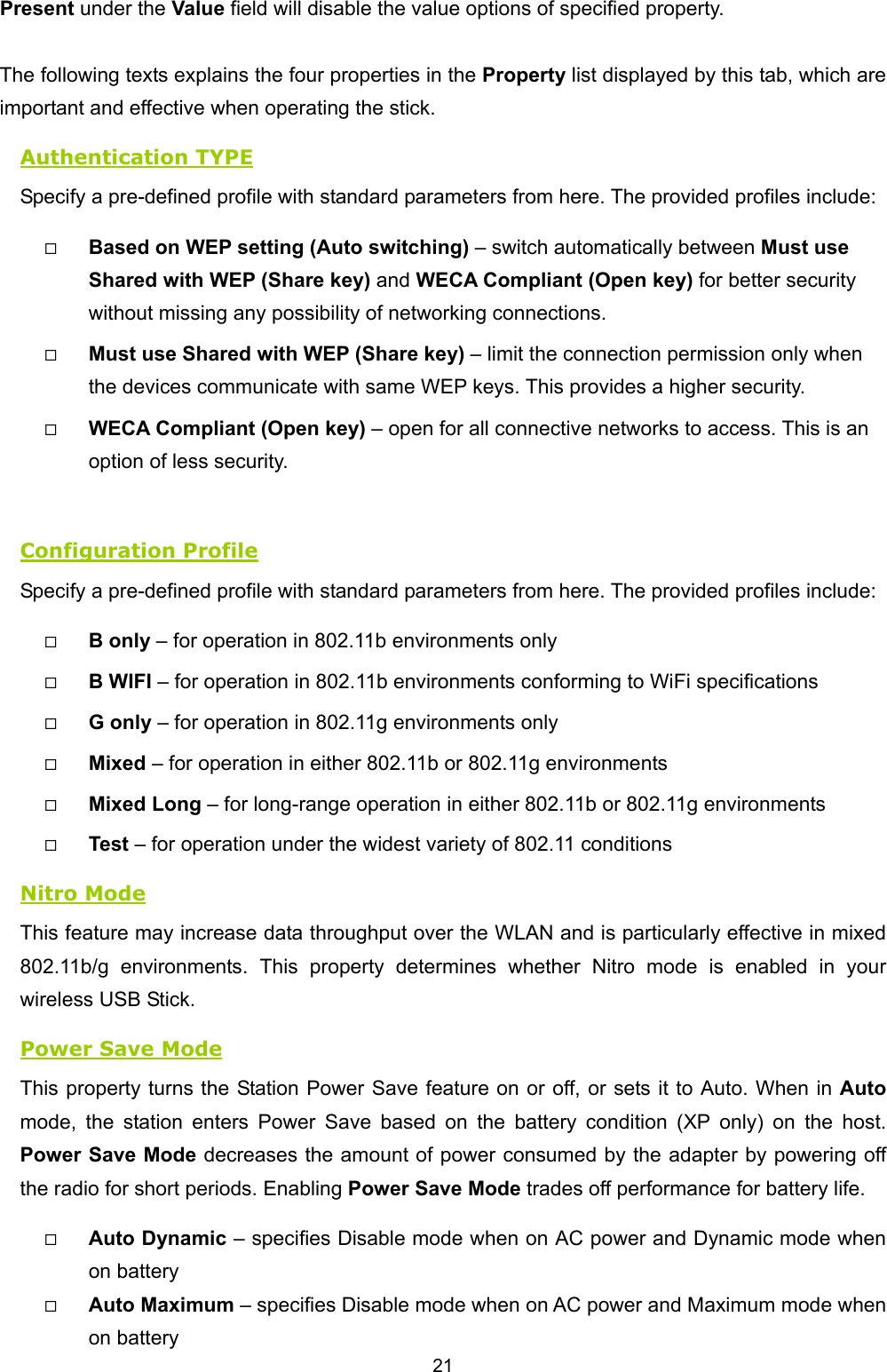   21   Present under the Value field will disable the value options of specified property.    The following texts explains the four properties in the Property list displayed by this tab, which are important and effective when operating the stick. Authentication TYPE Specify a pre-defined profile with standard parameters from here. The provided profiles include:   Based on WEP setting (Auto switching) &ndash; switch automatically between Must use Shared with WEP (Share key) and WECA Compliant (Open key) for better security without missing any possibility of networking connections.     Must use Shared with WEP (Share key) &ndash; limit the connection permission only when the devices communicate with same WEP keys. This provides a higher security.   WECA Compliant (Open key) &ndash; open for all connective networks to access. This is an option of less security.    Configuration Profile Specify a pre-defined profile with standard parameters from here. The provided profiles include:   B only &ndash; for operation in 802.11b environments only   B WIFI &ndash; for operation in 802.11b environments conforming to WiFi specifications   G only &ndash; for operation in 802.11g environments only   Mixed &ndash; for operation in either 802.11b or 802.11g environments   Mixed Long &ndash; for long-range operation in either 802.11b or 802.11g environments   Test &ndash; for operation under the widest variety of 802.11 conditions Nitro Mode This feature may increase data throughput over the WLAN and is particularly effective in mixed 802.11b/g environments. This property determines whether Nitro mode is enabled in your wireless USB Stick.   Power Save Mode This property turns the Station Power Save feature on or off, or sets it to Auto. When in Auto mode, the station enters Power Save based on the battery condition (XP only) on the host. Power Save Mode decreases the amount of power consumed by the adapter by powering off the radio for short periods. Enabling Power Save Mode trades off performance for battery life.   Auto Dynamic &ndash; specifies Disable mode when on AC power and Dynamic mode when on battery   Auto Maximum &ndash; specifies Disable mode when on AC power and Maximum mode when on battery 