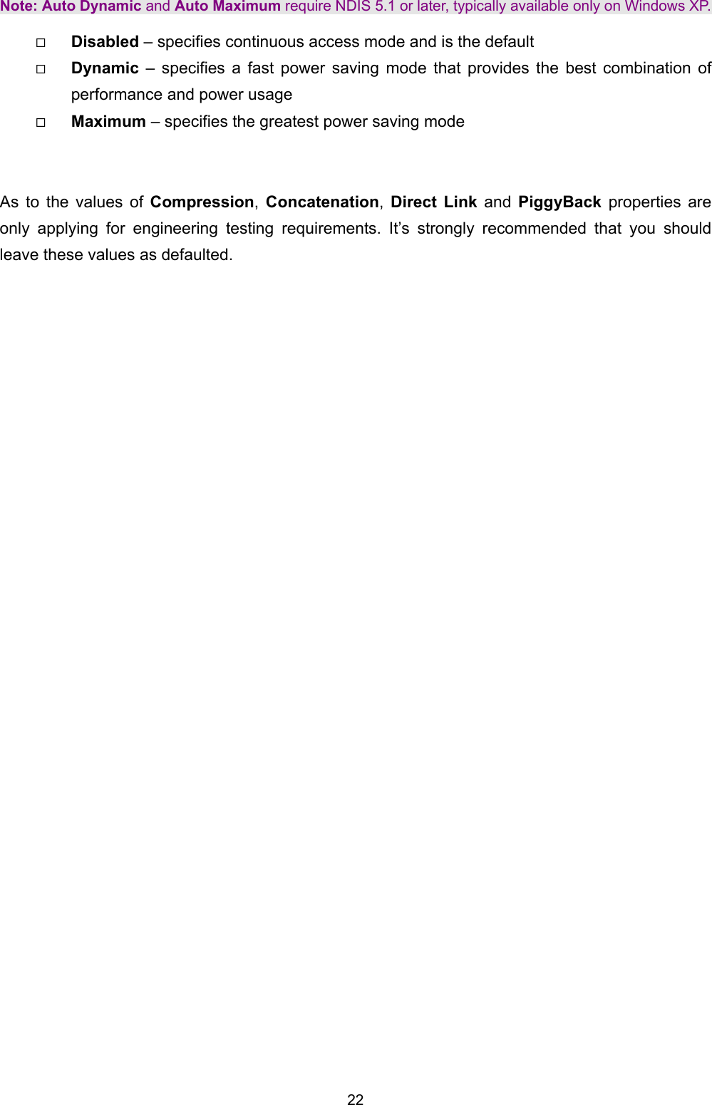   22   Note: Auto Dynamic and Auto Maximum require NDIS 5.1 or later, typically available only on Windows XP.   Disabled &ndash; specifies continuous access mode and is the default   Dynamic  &ndash; specifies a fast power saving mode that provides the best combination of performance and power usage   Maximum &ndash; specifies the greatest power saving mode   As to the values of Compression,  Concatenation,  Direct Link and  PiggyBack properties are only applying for engineering testing requirements. It&rsquo;s strongly recommended that you should leave these values as defaulted.   