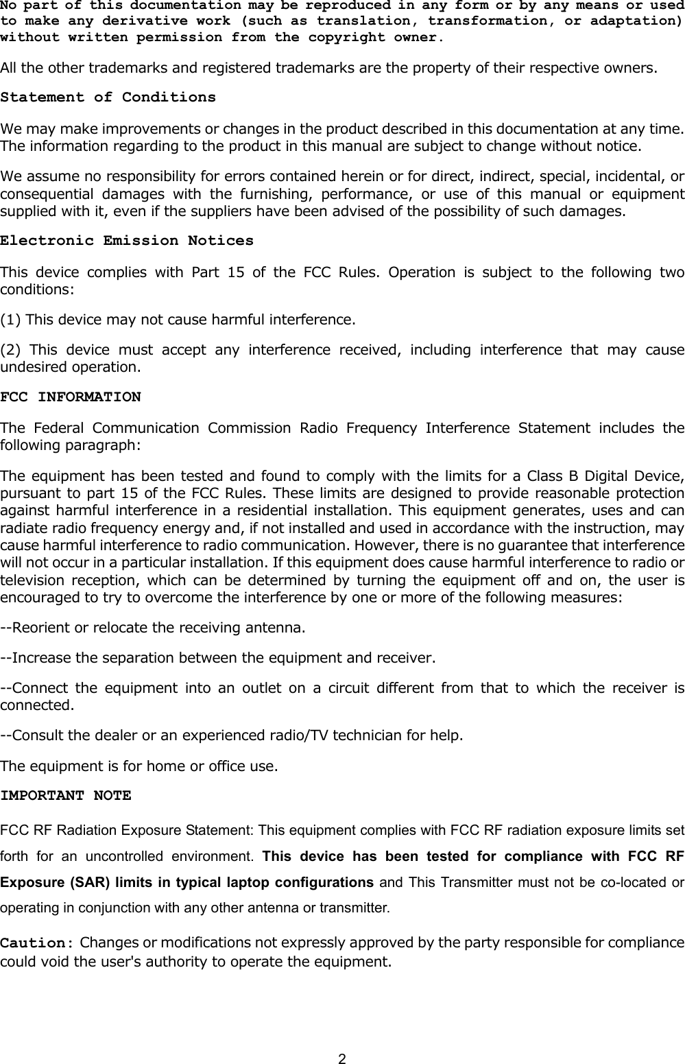   2   No part of this documentation may be reproduced in any form or by any means or used to make any derivative work (such as translation, transformation, or adaptation) without written permission from the copyright owner. All the other trademarks and registered trademarks are the property of their respective owners. Statement of Conditions We may make improvements or changes in the product described in this documentation at any time. The information regarding to the product in this manual are subject to change without notice. We assume no responsibility for errors contained herein or for direct, indirect, special, incidental, or consequential damages with the furnishing, performance, or use of this manual or equipment supplied with it, even if the suppliers have been advised of the possibility of such damages. Electronic Emission Notices This device complies with Part 15 of the FCC Rules. Operation is subject to the following two conditions: (1) This device may not cause harmful interference. (2) This device must accept any interference received, including interference that may cause undesired operation. FCC INFORMATION The Federal Communication Commission Radio Frequency Interference Statement includes the following paragraph: The equipment has been tested and found to comply with the limits for a Class B Digital Device, pursuant to part 15 of the FCC Rules. These limits are designed to provide reasonable protection against harmful interference in a residential installation. This equipment generates, uses and can radiate radio frequency energy and, if not installed and used in accordance with the instruction, may cause harmful interference to radio communication. However, there is no guarantee that interference will not occur in a particular installation. If this equipment does cause harmful interference to radio or television reception, which can be determined by turning the equipment off and on, the user is encouraged to try to overcome the interference by one or more of the following measures: --Reorient or relocate the receiving antenna. --Increase the separation between the equipment and receiver. --Connect the equipment into an outlet on a circuit different from that to which the receiver is connected. --Consult the dealer or an experienced radio/TV technician for help. The equipment is for home or office use. IMPORTANT NOTE FCC RF Radiation Exposure Statement: This equipment complies with FCC RF radiation exposure limits set forth for an uncontrolled environment. This device has been tested for compliance with FCC RF Exposure (SAR) limits in typical laptop configurations and This Transmitter must not be co-located or operating in conjunction with any other antenna or transmitter. Caution: Changes or modifications not expressly approved by the party responsible for compliance could void the user's authority to operate the equipment.  