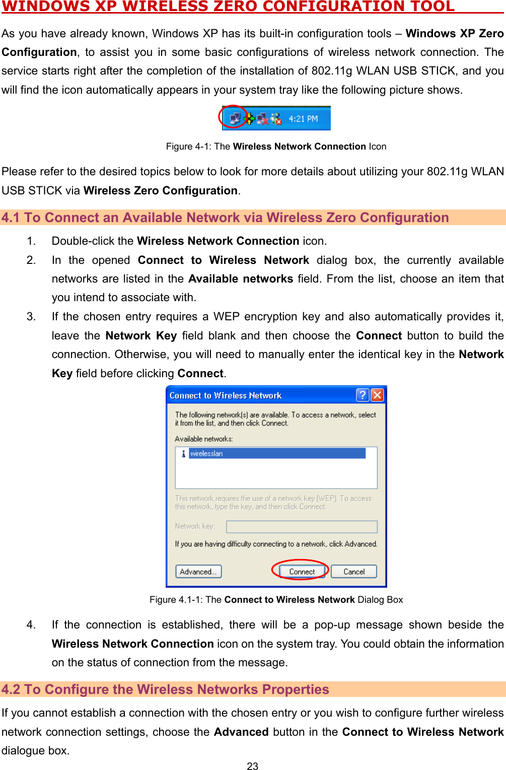   23   WINDOWS XP WIRELESS ZERO CONFIGURATION TOOL          As you have already known, Windows XP has its built-in configuration tools &ndash; Windows XP Zero Configuration, to assist you in some basic configurations of wireless network connection. The service starts right after the completion of the installation of 802.11g WLAN USB STICK, and you will find the icon automatically appears in your system tray like the following picture shows.  Figure 4-1: The Wireless Network Connection Icon Please refer to the desired topics below to look for more details about utilizing your 802.11g WLAN USB STICK via Wireless Zero Configuration. 4.1 To Connect an Available Network via Wireless Zero Configuration 1. Double-click the Wireless Network Connection icon. 2.  In the opened Connect to Wireless Network dialog box, the currently available networks are listed in the Available networks field. From the list, choose an item that you intend to associate with. 3.  If the chosen entry requires a WEP encryption key and also automatically provides it, leave the Network Key field blank and then choose the Connect button to build the connection. Otherwise, you will need to manually enter the identical key in the Network Key field before clicking Connect.  Figure 4.1-1: The Connect to Wireless Network Dialog Box 4.  If the connection is established, there will be a pop-up message shown beside the Wireless Network Connection icon on the system tray. You could obtain the information on the status of connection from the message. 4.2 To Configure the Wireless Networks Properties If you cannot establish a connection with the chosen entry or you wish to configure further wireless network connection settings, choose the Advanced button in the Connect to Wireless Network dialogue box. 